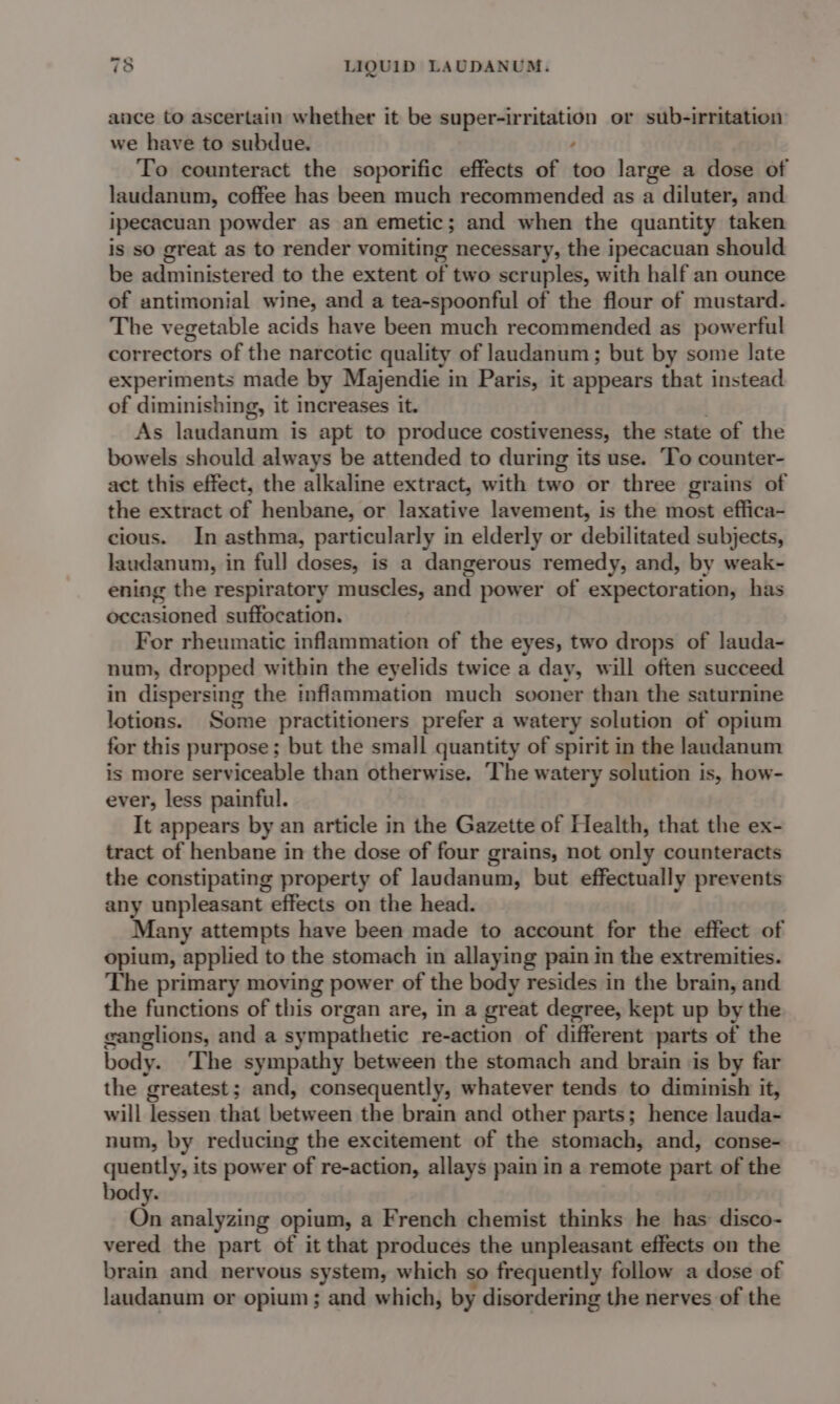 auce to ascertain whether it be super-irritation or sub-irritation we have to subdue. : To counteract the soporific effects of too large a dose of laudanum, coffee has been much recommended as a diluter, and ipecacuan powder as an emetic; and when the quantity taken is so great as to render vomiting necessary, the ipecacuan should be administered to the extent of two scruples, with half an ounce of antimonial wine, and a tea-spoonful of the flour of mustard. The vegetable acids have been much recommended as powerful correctors of the narcotic quality of landanum; but by some late experiments made by Majendie in Paris, it appears that instead of diminishing, it increases it. As laudanum is apt to produce costiveness, the state of the bowels should always be attended to during its use. To counter- act this effect, the alkaline extract, with tind or three grains of the extract of henbane, or laxative lavement, is the most effica- cious. In asthma, particularly in elderly or debilitated subjects, laudanum, in full doses, is a dangerous remedy, and, by weak- ening the respiratory muscles, and power of expectoration, has occasioned suffocation. For rheumatic inflammation of the eyes, two drops of lauda- num, dropped within the eyelids twice a day, will often succeed in dispersing the inflammation much sooner than the saturnine lotions. Some practitioners prefer a watery solution of opium for this purpose; but the small quantity of spirit in the laudanum is more serviceable than otherwise. ‘The watery solution is, how- ever, less painful. It appears by an article in the Gazette of Health, that the ex- tract of henbane in the dose of four grains, not only counteracts the constipating property of laudanum, but effectually prevents any unpleasant effects on the head. Many attempts have been made to account for the effect of opium, applied to the stomach in allaying pain in the extremities. The primary moving power of the body resides in the brain, and the functions of this organ are, in a great degree, kept up by the canglions, and a sympathetic re-action of different parts of the body. ‘The sympathy between the stomach and brain ‘is by far the greatest; and, consequently, whatever tends to diminish it, will lessen that between the brain and other parts; hence lauda- num, by reducing the excitement of the stomach, and, conse- quently, its power of re-action, allays pain in a remote part of the ly. On analyzing opium, a French chemist thinks he has disco- vered the part of it that produces the unpleasant effects on the brain and nervous system, which so frequently follow a dose of laudanum or opium; and which, by disordering the nerves of the