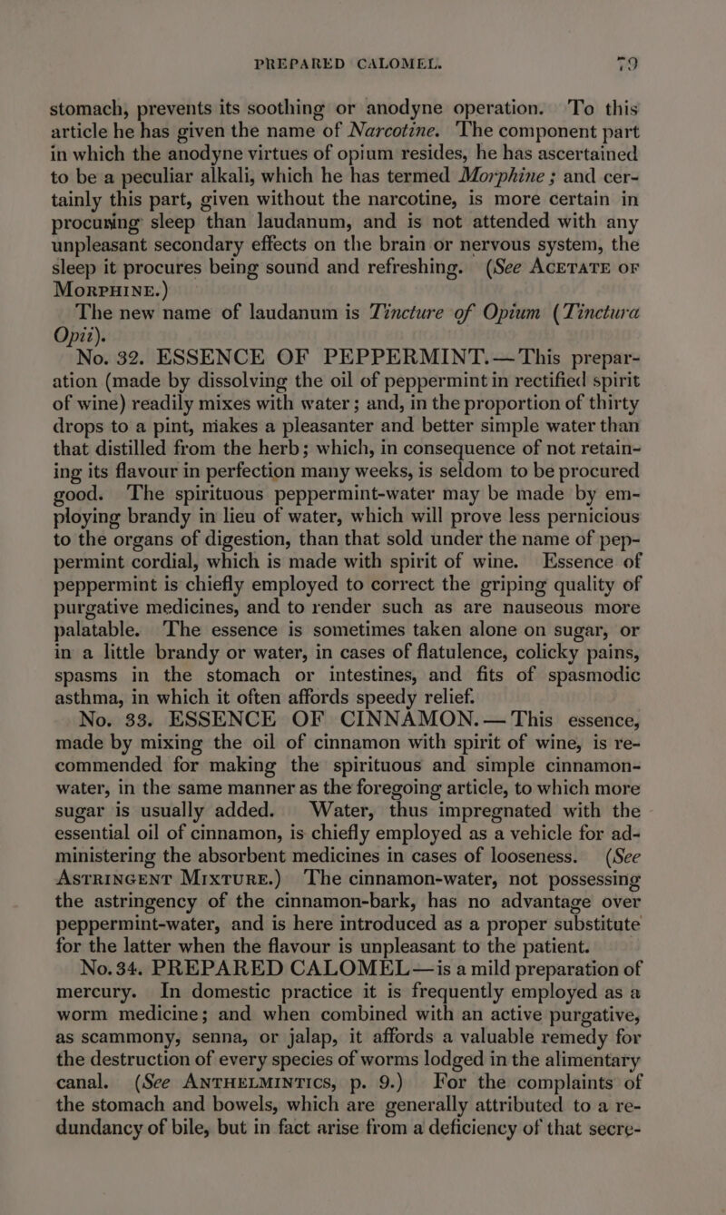 stomach, prevents its soothing or anodyne operation. To this article he has given the name of Narcotzne. ‘The component part in which the anodyne virtues of opium resides, he has ascertained to be a peculiar alkali, which he has termed Morphine ; and cer- tainly this part, given without the narcotine, is more certain in procuring sleep than Jaudanum, and is not attended with any unpleasant secondary effects on the brain or nervous system, the sleep it procures being sound and refreshing. (See ACETATE oF MorpuHINE. ) The new name of laudanum is Tincture of Opium (Tinctura Opitz). No. 32. ESSENCE OF PEPPERMINT.— This prepar- ation (made by dissolving the oil of peppermint in rectified spirit of wine) readily mixes with water ; and, in the proportion of thirty drops to a pint, niakes a pleasanter and better simple water than that distilled from the herb; which, in consequence of not retain- ing its flavour in perfection many weeks, is seldom to be procured good. ‘The spirituous peppermint-water may be made by em- ploying brandy in lieu of water, which will prove less pernicious to the organs of digestion, than that sold under the name of pep- permint cordial, which is made with spirit of wine. Essence of peppermint is chiefly employed to correct the griping quality of purgative medicines, and to render such as are nauseous more palatable. The essence is sometimes taken alone on sugar, or in a little brandy or water, in cases of flatulence, colicky pains, spasms in the stomach or intestines, and fits of spasmodic asthma, in which it often affords speedy relief. No. 33. ESSENCE OF CINNAMON. — This essence, made by mixing the oil of cinnamon with spirit of wine, is re- commended for making the spirituous and simple cinnamon- water, in the same manner as the foregoing article, to which more sugar is usually added. Water, thus impregnated with the essential oil of cinnamon, is chiefly employed as a vehicle for ad- ministering the absorbent medicines in cases of looseness. (See AstrincentT Mixture.) The cinnamon-water, not possessing the astringency of the cinnamon-bark, has no advantage over peppermint-water, and is here introduced as a proper substitute for the latter when the flavour is unpleasant to the patient. No. 34. PREPARED CALOMEL— is a mild preparation of mercury. In domestic practice it is frequently employed as a worm medicine; and when combined with an active purgative, as scammony, senna, or jalap, it affords a valuable remedy for the destruction of every species of worms lodged in the alimentary canal. (See ANTHELMINTICS, p. 9.) For the complaints of the stomach and bowels, which are generally attributed to a re- dundancy of bile, but in fact arise from a deficiency of that secre-