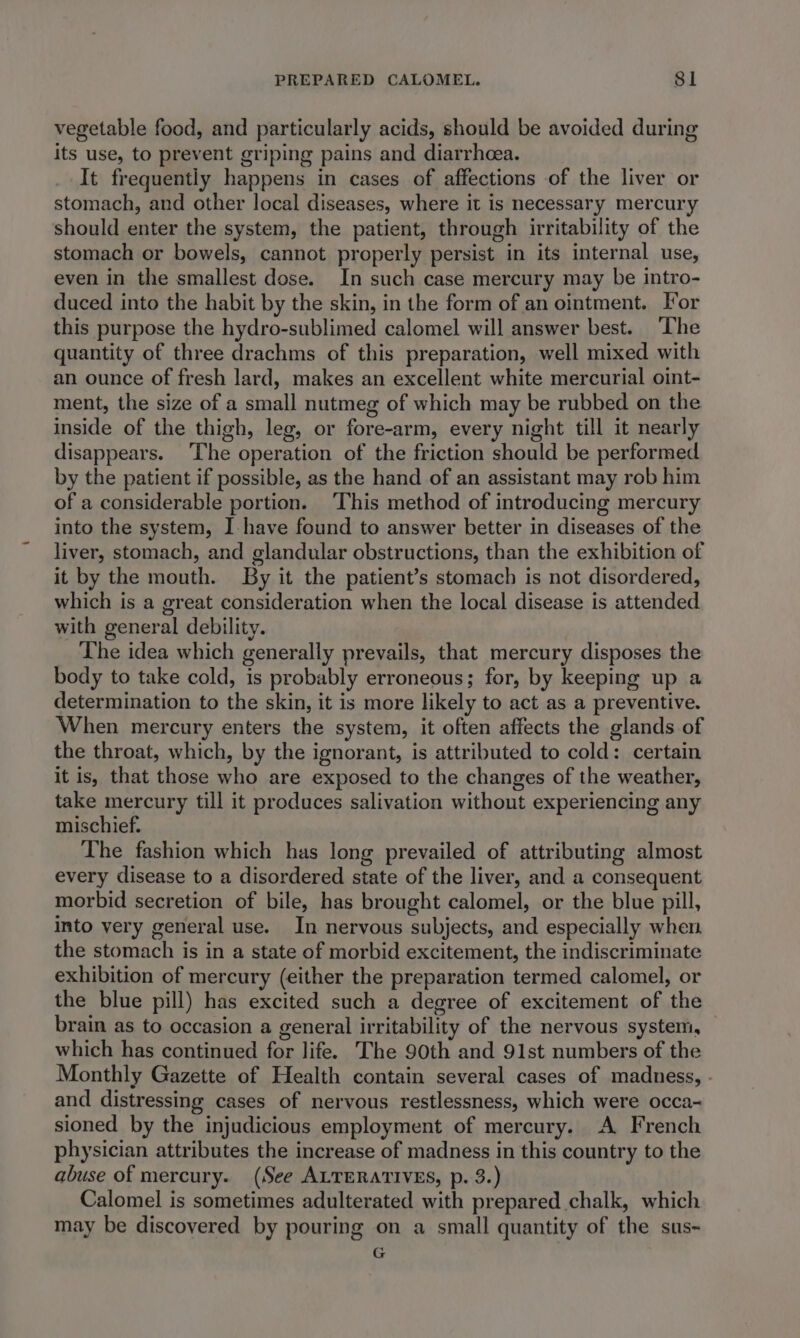 vegetable food, and particularly acids, should be avoided during its use, to prevent griping pains and diarrhea. It frequently happens in cases of affections of the liver or stomach, and other local diseases, where it is necessary mercury should enter the system, the patient, through irritability of the stomach or bowels, cannot properly persist in its internal use, even in the smallest dose. In such case mercury may be intro- duced into the habit by the skin, in the form of an ointment. For this purpose the hydro-sublimed calomel will answer best. The quantity of three drachms of this preparation, well mixed with an ounce of fresh lard, makes an excellent white mercurial oint- ment, the size of a small nutmeg of which may be rubbed on the inside of the thigh, leg, or fore-arm, every night till it nearly disappears. The operation of the friction should be performed by the patient if possible, as the hand of an assistant may rob him of a considerable portion. ‘This method of introducing mercury into the system, I-have found to answer better in diseases of the liver, stomach, and glandular obstructions, than the exhibition of it by the mouth. By it the patient’s stomach is not disordered, which is a great consideration when the local disease is attended with general debility. The idea which generally prevails, that mercury disposes the body to take cold, is probably erroneous; for, by keeping up a determination to the skin, it is more likely to act as a preventive. When mercury enters the system, it often affects the glands of the throat, which, by the ignorant, is attributed to cold: certain it is, that those who are exposed to the changes of the weather, take mercury till it produces salivation without experiencing any mischief. The fashion which has long prevailed of attributing almost every disease to a disordered state of the liver, and a consequent morbid secretion of bile, has brought calomel, or the blue pill, into very general use. In nervous subjects, and especially when the stomach is in a state of morbid excitement, the indiscriminate exhibition of mercury (either the preparation termed calomel, or the blue pill) has excited such a degree of excitement of the brain as to occasion a general irritability of the nervous system, which has continued for life. The 90th and 91st numbers of the Monthly Gazette of Health contain several cases of madness, - and distressing cases of nervous restlessness, which were occa- sioned by the injudicious employment of mercury. A French physician attributes the increase of madness in this country to the abuse of mercury. (See ALTERATIVES, p. 3.) Calomel is sometimes adulterated with prepared chalk, which may be discovered by pouring on a small quantity of the sus~ G