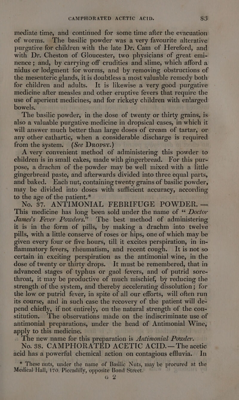 mediate time, and continued for some time after the evacuation of worms. The basilic powder was a very favourite alterative purgative for children with the late Dr. Cam of Hereford, and with Dr. Cheston of Gloucester, two physicians of great emi- nence ; and, by carrying off crudities and slime, which afford a nidus or lodgment for worms, and by removing obstructions of the mesenteric glands, it is doubtless a most valuable remedy both for children and adults. It is likewise a very good purgative medicine after measles and other eruptive fevers that require the use of aperient medicines, and for rickety children with enlarged bowels. The basilic powder, in the dose of twenty or thirty grains, is. also a valuable purgative medicine in dropsical cases, in which it will answer much better than large doses of cream of tartar, or any other cathartic, when a considerable discharge is required from the system. (See Dropsy.) A very convenient method of administering this powder to children is in small cakes, made with gingerbread. For this pur- pose, a drachm of the powder may be well mixed with a little gingerbread paste, and afterwards divided into three equal parts, and baked. Each nut, containing twenty grains of basilic powder, may be divided into doses with sufficient accuracy, according to the age of the patient.* No. 37. ANTIMONIAL FEBRIFUGE POWDER. — This medicine has long been sold under the name of “ Doctor James’s Fever Powders.” ‘The best method of administering it is in the form of pills, by making a drachm into twelve pills, with a little conserve of roses or hips, one of which may be given every four or five hours, till it excites perspiration, in in- flammatory fevers, rheumatism, and recent cough. It is not so certain in exciting perspiration as the antimonial wine, in the dose of twenty or thirty drops. It must be remembered, that in advanced stages of typhus or gaol fevers, and of putrid sore- throat, it may be productive of much mischief, by reducing the strength of the system, and thereby accelerating dissolution; for the low or putrid fever, in spite of all our efforts, will often run its course, and in such case the recovery of the patient will de- pend chiefly, if not entirely, on the natural strength of the con- stitution. ‘The observations made on the indiscriminate use of antimonial preparations, under the head of Antimonial Wine, apply to this medicine. . The new name for this preparation is Antimonial Powder. No. 38. CAMPHORATED ACETIC ACID.— The acetic acid has a powerful chemical action on contagious effluvia. In * These nuts, under the name of Basilic Nuts, may be procured at the Medical Hall, 170, Piccadilly, opposite Bond Street. * G 2