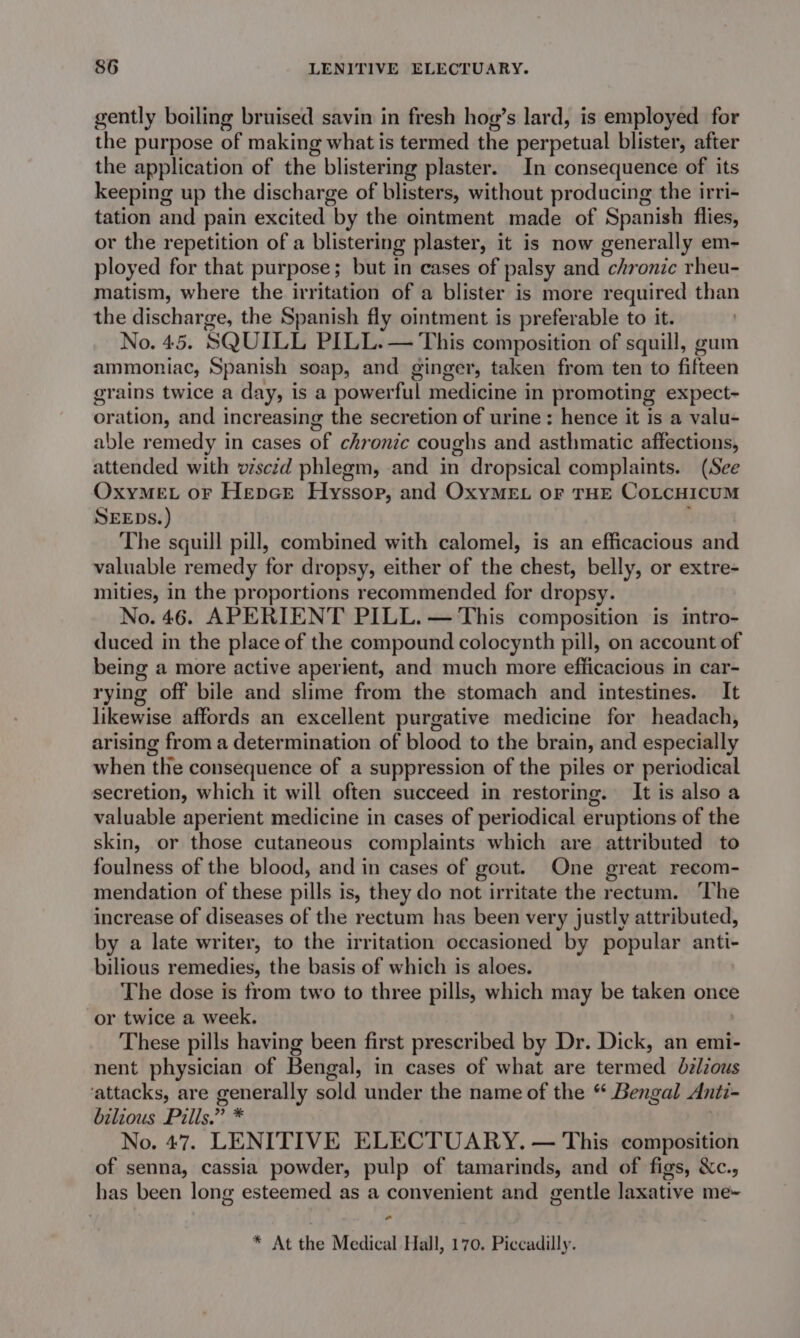 gently boiling bruised savin in fresh hog’s lard, is employed for the purpose of making what is termed the perpetual blister, after the application of the blistering plaster. In consequence of its keeping up the discharge of blisters, without producing the irri- tation and pain excited by the ointment made of Spanish flies, or the repetition of a blistering plaster, it is now generally em- ployed for that purpose; but in cases of palsy and chronic rheu- matism, where the irritation of a blister is more required than the discharge, the Spanish fly ointment is preferable to it. No. 45. SQUILL PILL. — This composition of squill, gum aimmoniac, Spanish soap, and ginger, taken from ten to fifteen grains twice a day, is a powerful medicine in promoting expect- oration, and increasing the secretion of urine: hence it is a valu- able remedy in cases of chronic coughs and asthmatic affections, attended with viscid phlegm, and in dropsical complaints. (See OxyMEL oF Hepe@r Hyssop, and OxyMEL OF THE CoLcHIcUM SEEDS.) The squill pill, combined with calomel, is an efficacious and valuable remedy for dropsy, either of the chest, belly, or extre- mities, in the proportions recommended for dropsy. No. 46. APERIENT PILL. — This composition is intro- duced in the place of the compound colocynth pill, on account of being a more active aperient, and much more efficacious in car- rying off bile and slime from the stomach and intestines. It likewise affords an excellent purgative medicine for headach, arising from a determination of blood to the brain, and especially when the consequence of a suppression of the piles or periodical secretion, which it will often succeed in restoring. It is also a valuable aperient medicine in cases of periodical eruptions of the skin, or those cutaneous complaints which are attributed to foulness of the blood, and in cases of gout. One great recom- mendation of these pills is, they do not irritate the rectum. ‘The increase of diseases of the rectum has been very justly attributed, by a late writer, to the irritation occasioned by popular anti- bilious remedies, the basis of which is aloes. The dose is from two to three pills, which may be taken once or twice a week. These pills having been first prescribed by Dr. Dick, an emi- nent physician of Bengal, in cases of what are termed Jdzlious ‘attacks, are generally sold under the name of the « Bengal Anti- bilious Pills.” * No. 47. LENITIVE ELECTUARY. — This composition of senna, cassia powder, pulp of tamarinds, and of figs, &amp;c., has been long esteemed as a convenient and gentle laxative me~ ” * At the Medical Hall, 170. Piccadilly.