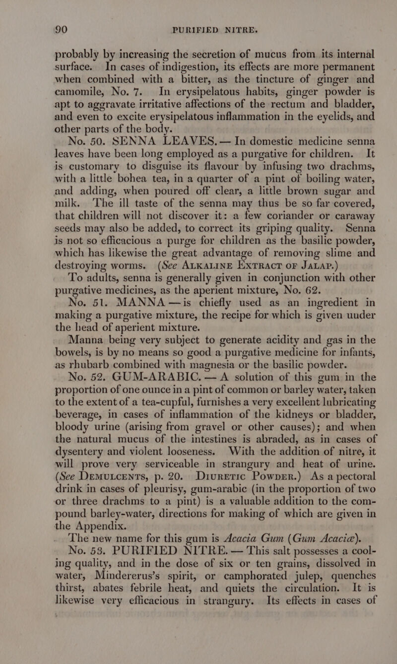 probably by increasing the secretion of mucus from its internal surface. In cases of indigestion, its effects are more permanent when combined with a bitter, as the tincture of ginger and camomile, No. 7. In erysipelatous habits, ginger powder is apt to aggravate irritative affections of the rectum and bladder, and even to excite erysipelatous inflammation in the eyelids, and other parts of the body. No. 50. SENNA LEAVES. — In domestic medicine senna leaves have been long employed as a purgative for children. It is customary to disguise its flavour by infusing two drachms, with a little bohea tea, in a quarter of a pint of boiling water, and adding, when poured off clear, a little brown sugar and milk. ‘The ill taste of the senna may thus be so far-covered, that children will not discover it: a few coriander or caraway seeds may also be added, to correct its griping quality. Senna is not so efficacious a purge for children as the basilic powder, which has likewise the great advantage of removing slime and destroying worms. (See ALKALINE Extract or JaLap.) To adults, senna is generally given in conjunction with other purgative medicines, as the aperient mixture, No. 62. No. 51. MANNA —is chiefly used as an ingredient in making a purgative mixture, the recipe for which is given uuder the head of aperient mixture. Manna being very subject to generate acidity and gas in the bowels, is by no means so good a purgative medicine for infants, as rhubarb combined with magnesia or the basilic powder. No. 52. GUM-ARABIC. — A solution of this gum in the proportion of one ounce in a pint of common or barley water, taken to the extent of a tea-cupful, furnishes a very excellent lubricating beverage, in cases of inflammation of the kidneys or bladder, bloody urine (arising from gravel or other causes); and when the natural mucus of the intestines is abraded, as in cases of dysentery and violent looseness. With the addition of nitre, it will prove very serviceable in strangury and heat of urine. (See Demutcents, p. 20. Diuretic Powprr.) As a pectoral drink in cases of pleurisy, gum-arabic (in the proportion of two or three drachms to a pint) is a valuable addition to the com- pound barley-water, directions for making of which are given in the Appendix. The new name for this gum is dcacia Gum (Gum Acacia). No. 53, PURIFIED NITRE. — This salt possesses a cool- ing quality, and in the dose of six or ten grains, dissolved in water, Mindererus’s spirit, or camphorated julep, quenches thirst, abates febrile heat, and quiets the circulation. It is likewise very efficacious in strangury. Its effects in cases of