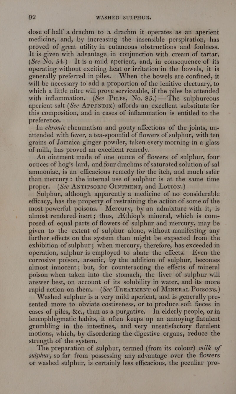 dose of half a drachm to a drachm it operates as an aperient medicine, and, by increasing the insensible perspiration, has proved of great utility in cutaneous obstructions and foulness. It is given with advantage in conjunction with cream of tartar. (See No. 54.) It is a mild aperient, and, in consequence of its operating without exciting heat or irritation in the bowels, it is generally preferred in piles. When the bowels are confined, it will be necessary to add a proportion of the lenitive electuary, to which a little nitre will prove serviceable, if the piles be attended with inflammation. (See Pizes, No. 85.) The sulphureous aperient salt (See Aprenprx) affords an excellent substitute for this composition, and in cases of inflammation is entitled to the preference. In chronic rheumatism and gouty affections of the joints, un- attended with fever, a tea-spoonful of flowers of sulphur, with ten grains of Jamaica ginger powder, taken every morning in a glass of milk, has proved an excellent remedy. An ointment made of one ounce of flowers of sulphur, four ounces of hog’s lard, and four drachms of saturated solution of sal ammoniac, is an efficacious remedy for the itch, and much safer than mercury: the internal use of sulphur is at the same time proper. (See AntTrpsoric O1NTMENT, and Lotion.) Sulphur, although apparently a medicine of no considerable efficacy, has the property of restraining the action of some of the most powerful poisons. Mercury, by an admixture with it, is almost rendered inert; thus, Aithiop’s mineral, which is com- posed of equal parts of flowers of sulphur and mercury, may be given to the extent of sulphur alone, without manifesting any further effects on the system than might be expected from the exhibition of sulphur; when mercury, “therefore, has exceeded in operation, sulphur is employed to abate the effects. Even the corrosive poison, arsenic, by the addition of sulphur, becomes almost innocent; but, for counteracting the effects of mineral poison when taken into the stomach, the liver of sulphur will answer best, on account of its solubility in water, and its more rapid action on them. (See TREATMENT of MinErau Poisons.) Washed sulphur is a very mild aperient, and is generally pre- sented more to obviate costiveness, or to produce soft feeces in cases of piles, &amp;c., than as a purgative. In elderly people, or in leucophlegmatic habits, it often keeps up an annoying flatulent grumbling in the intestines, and very unsatisfactory flatulent motions, which, by disordering the digestive organs, reduce the strength of che: system. The preparation of sulphur, termed (from its colour) milk of sulphur, so far from possessing any advantage over the flowers or washed sulphur, is certainly less efficacious, the peculiar pro-