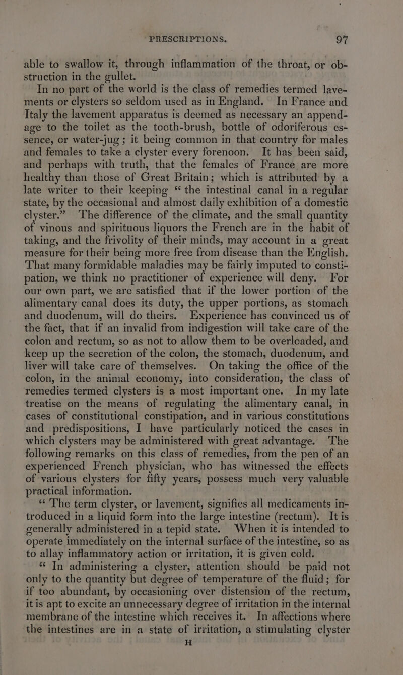 able to swallow it, through inflammation of the throat, or ob- struction in the gullet. In no part of the world is the class of remedies termed lave- ments or clysters so seldom used as in England. In France and Italy the lavement apparatus is deemed as necessary an append- age to the toilet as the tooth-brush, bottle of odoriferous es- sence, or water-jug ; it being common in that country for males and females to take a clyster every forenoon. It has been said, and perhaps with truth, that the females of France are more healthy than those of Great Britain; which is attributed by a late writer to their keeping “ the intestinal canal in a regular state, by the occasional and almost daily exhibition of a domestic clyster.” ‘The difference of the climate, and the small quantity of vinous and spirituous liquors the French are in the habit of taking, and the frivolity of their minds, may account in a great measure for their being more free from disease than the English. That many formidable maladies may be fairly imputed to consti- pation, we think no practitioner of experience will deny. For our own part, we are satisfied that if the lower portion of the alimentary canal does its duty, the upper portions, as stomach and duodenum, will do theirs. Experience has convinced us of the fact, that if an invalid from indigestion will take care of the colon and rectum, so as not to allow them to be overloaded, and keep up the secretion of the colon, the stomach, duodenum, and liver will take care of themselves. On taking the office of the colon, in the animal economy, into consideration, the class of remedies termed clysters is a most important one. In my late treatise on the means of regulating the alimentary canal, in cases of constitutional constipation, and in various constitutions and predispositions, I have particularly noticed the cases in which clysters may be administered with great advantage. ‘The following remarks on this class of remedies, from the pen of an experienced French physician, who has witnessed the effects of various clysters for fifty years; possess much very valuable practical information. “The term clyster, or Javement, signifies all medicaments in- troduced in a liquid form into the large intestine (rectum). It is generally administered in a tepid state. When it is intended to operate immediately on the internal surface of the intestine, so as to allay inflammatory action or irritation, it is given cold. ‘“¢ In administering a clyster, attention should be paid not only to the quantity but degree of temperature of the fluid; for if too abundant, by occasioning over distension of the rectum, itis apt to excite an unnecessary degree of irritation in the internal membrane of the intestine which receives it. In affections where the intestines are in a state of irritation, a stimulating clyster H