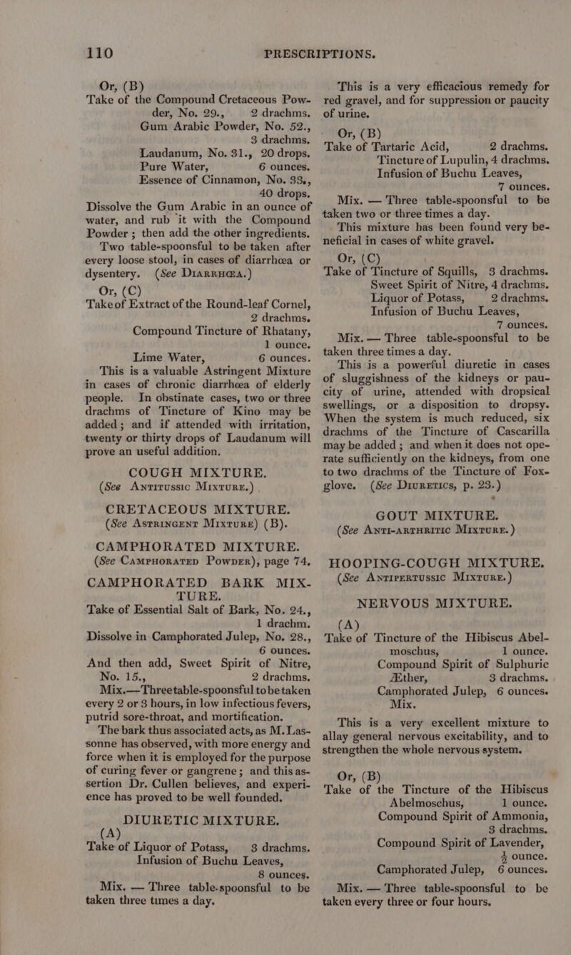 Or, (B) Take of the Compound Cretaceous Pow- der, No. 29., 2 drachms. Gum Arabic Powder, No. 52., 3 drachms, Laudanum, No. 31., 20 drops, Pure Water, 6 ounces, Essence of Cinnamon, No. 33., 40 drops. Dissolve the Gum Arabic in an ounce of water, and rub it with the Compound Powder ; then add the other ingredients. Two table-spoonsful to be taken after every loose stool, in cases of diarrhoea or dysentery. (See Diarrua@a.) Or, (C) Take of Extract of the Round-leaf Cornel, 2 drachms. Compound Tincture of Rhatany, 1 ounce. Lime Water, 6 ounces. This is a valuable Astringent Mixture in cases of chronic diarrheea of elderly people. In obstinate cases, two or three drachms of Tincture of Kino may be added; and if attended with irritation, twenty or thirty drops of Laudanum will prove an useful addition. COUGH MIXTURE. (See Awntitussic Mixture.) CRETACEOUS MIXTURE. (See Astrincent Mixture) (B). CAMPHORATED MIXTURE. (See CampyorateD Powner), page 74, CAMPHORATED BARK MIX- TURE. Take of Essential Salt of Bark, No. 24., 1 drachm. Dissolve in Camphorated Julep, No. 28., 6 ounces. And then add, Sweet Spirit of Nitre, No. 15., 2 drachms. Mix.—Threetable-spoonsful tobe taken every 2 or 3 hours, in low infectious fevers, putrid sore-throat, and mortification. The bark thus associated acts, as M. Las- sonne has observed, with more energy and force when it is employed for the purpose of curing fever or gangrene; and thisas- sertion Dr. Cullen believes, and experi- ence has proved to be well founded. \ epeinkaian MIXTURE. Take of Liquor of Potass, 3 drachms. Infusion of Buchu Leaves, 8 ounces. Mix. — Three table-spoonsful to be taken three times a day. This is a very efficacious remedy for red gravel, and for suppression or paucity of urine. Or, (B) Take of Tartaric Acid, 2 drachms. Tincture of Lupulin, 4 drachms, Infusion of Buchu Leaves, 7 ounces. Mix. — Three table-spoonsful to be taken two or three times a day. This mixture has been found very be- neficial in cases of white gravel. Or, (C) Take of Tincture of Squills, 3 drachms. Sweet Spirit of Nitre, 4 drachms. Liquor of Potass, 2 drachms. Infusion of Buchu Leaves, 7 ounces. Mix. — Three table-spoonsful to be taken three times a day. This is a powerful diuretic in cases of sluggishness of the kidneys or pau- city of urine, attended with dropsical swellings, or a disposition to dropsy. When the system is much reduced, six drachms of the Tincture of Cascarilla may be added ; and when it does not ope- rate sufficiently on the kidneys, from one to two drachms of the Tincture of Fox- glove. (See Diuretics, p. 23.) GOUT MIXTURE. (See Anti-arruritic Mixture. ) HOOPING-COUGH MIXTURE, (See Antirertussic Mixture.) NERVOUS MIXTURE. A “pbs ‘ Tincture of the Hibiscus Abel- moschus, 1 ounce. Compound Spirit of Sulphuric Ether, 3 drachms. Camphorated Julep, 6 ounces. Mix. This is a very excellent mixture to allay general nervous excitability, and to strengthen the whole nervous system. Or, (B) Take of the Tincture of the Hibiscus Abelmoschus, 1 ounce. Compound Spirit of Ammonia, 3 drachms. Compound Spirit of Lavender, % ounce. Camphorated Julep, 6 ounces. Mix. — Three table-spoonsful to be taken every three or four hours.