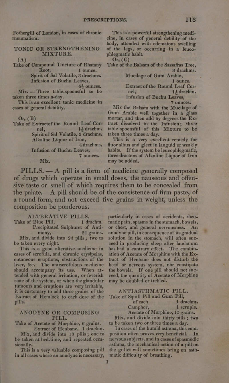 Fothergill of London, in cases of chronic rheumatism. TONIC OR STRENGTHENING MIXTURE. (A) Take of Compound Tincture of Rhatany Root, 1 ounce. Spirit of Sal Volatile, 3 drachms. Infusion of Buchu Leaves, 6% ounces, Mix. — Three table-spoonsful to be taken three times a-day. This is an excellent tonic medicine in cases of general debility. Or, (B) Take of Extractof the Round Leaf Cor- nel, 14 drachm. Spirit of Sal Volatile, 3 drachms. Alkaline Liquor of Iron, 4 drachms. Infusion of Buchu Leaves, 7 ounces. Mix. 1138 This is a powerful strengthening medi- cine, in cases of general debility of the body, attended with edematous swelling of the legs, or occurring in a leuco- phlegmatic habit. Or, (C) Take of the Balsam of the Sassafras Tree, 3 drachms. Mucilage of Gum Arabic, 1 ounce. Extract of the Round Leaf Cor- nel, 13 drachm. Tafusion of Buchu eaves, 7 ounces. Mix the Balsam with the Mucilage of © Gum Arabic well together in a glass mortar, and then add by degrees the Ex- tract dissolved in the Infusion ; three table-spoonsful of this Mixture to be taken three times a day. This is a very excellent remedy for fluor albus and gleet in languid or weakly habits. Ifthe system be leucophlegmatic, three drachms of Alkaline Liquor of Iron may be added. the palate. composition be ponderous. ALTERATIVE PILLS. Take of Blue Pill, 1 drachm. Precipitated Sulphuret of Anti- mony, 24 grains. Mix, and divide into 24 pills; two to be taken every night. This is a good alterative medicine in cases of scrofula, and chronic erysipelas, cutaneous eruptions, obstructions of the liver, &amp;c. The antiscrofulous medicine should accompany its use. When at- tended with general irritation, or feverish state of the system, or when the glandular tumours and eruptions are very irritable, it is customary to add three grains of the Inxtract of Hemlock to each dose of the pills. ANODYNE OR COMPOSING PILL. Take of Acetate of Morphine, 6 grains. Extract of Henbane, 1 drachm. Mix, and divide into 18 pills; one to be taken at bed-time, and repeated occa- sionally. This is a very valuable composing pill in all cases where an anodyne is necessary, particularly in cases of accidents, rheu- matic pain, spasms in the stomach, bowels, or chest, and general nervousness. An anodyne pill, in consequence of its gradual solution in the stomach, will often suc- ceed in producing sleep after laundanum has had a contrary effect. The combin- ation of Acetate of Morphine with the Ex- tract of Henbane does not disturb the head or nervous system, nor constipate the bowels. If one pill should not suc- ceed, the quantity of Acetate of Morphine may be doubled or trebled. ANTIASTHMATIC PILL. Take of Squill Pill and Gum Pill, of each 1 drachm. Camphor, 1 scruple. Acetate of Morphine, 10 grains. Mix, and divide into thirty pills; two to be taken two or three times a day. In cases of the humid asthma, this com- position often proves very beneficial, In nervous subjects, and in cases of spasmodic asthma, the mechanical action of a pill on the gullet will sometimes bring on asth- matic difficulty of breathing.