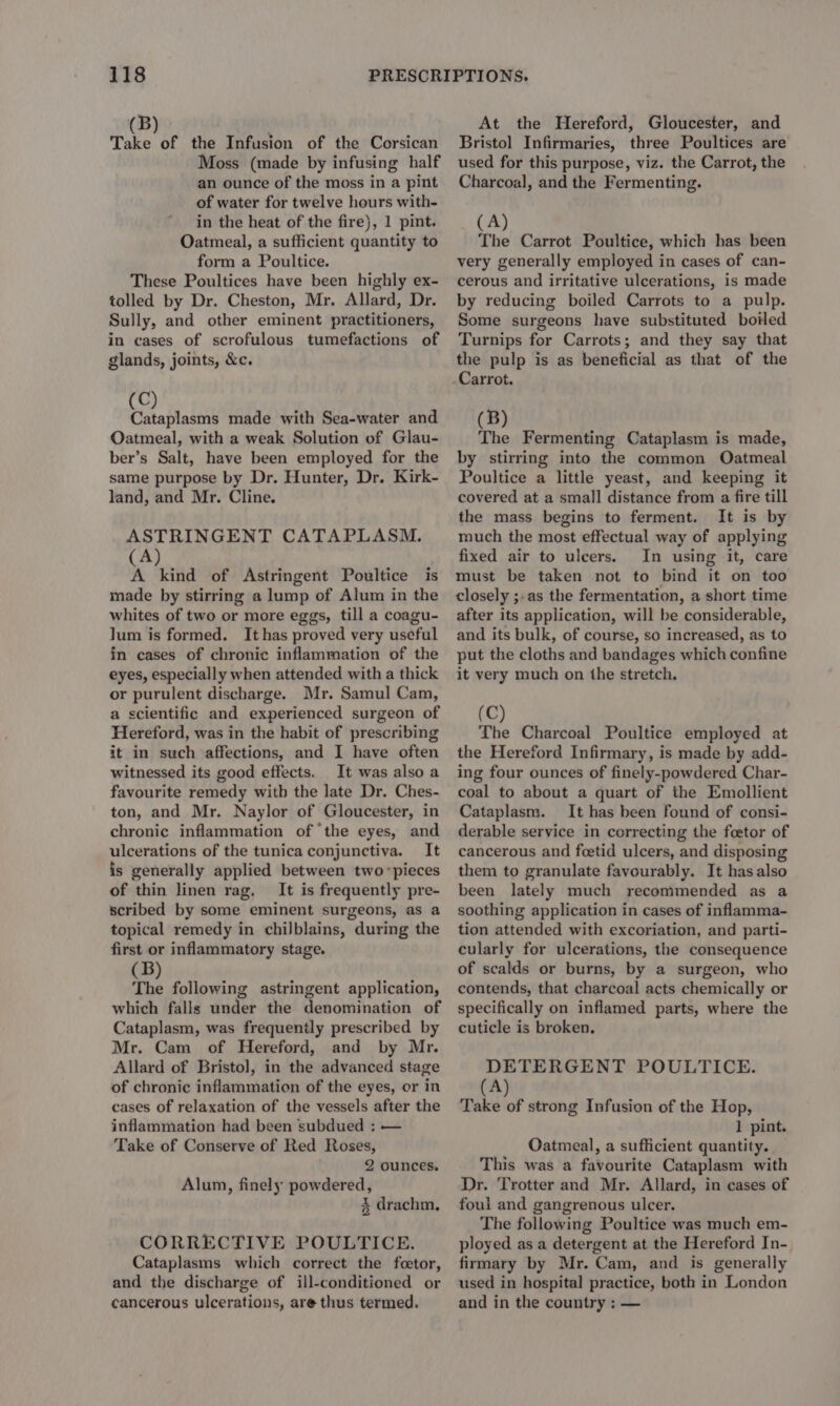 Take of the Infusion of the Corsican Moss (made by infusing half an ounce of the moss in a pint of water for twelve hours with- in the heat of the fire), 1 pint. Oatmeal, a sufficient quantity to form a Poultice. These Poultices have been highly ex- tolled by Dr. Cheston, Mr. Allard, Dr. Sully, and other eminent practitioners, in cases of scrofulous tumefactions of glands, joints, &amp;c. C) Rtabtalaty made with Sea-water and Oatmeal, with a weak Solution of Glau- ber’s Salt, have been employed for the same purpose by Dr. Hunter, Dr. Kirk- land, and Mr. Cline. ASTRINGENT CATAPLASM. (A) A kind of Astringent Poultice is made by stirring a lump of Alum in the whites of two or more eggs, till a coagu- lum is formed. It has proved very useful in cases of chronic inflammation of the eyes, especially when attended with a thick or purulent discharge. Mr. Samul Cam, a scientific and experienced surgeon of Hereford, was in the habit of prescribing it in such affections, and I have often witnessed its good effects. It was also a favourite remedy witb the late Dr. Ches- ton, and Mr. Naylor of Gloucester, in chronic inflammation of ‘the eyes, and ulcerations of the tunica conjunctiva. It is generally applied between two pieces of thin linen rag. It is frequently pre- scribed by some eminent surgeons, as a topical remedy in chilblains, during the first or inflammatory stage. GB) se capone . The following astringent application, which falls under the denomination of Cataplasm, was frequently prescribed by Mr. Cam of Hereford, and by Mr. Allard of Bristol, in the advanced stage of chronic inflammation of the eyes, or in cases of relaxation of the vessels after the inflammation had been subdued : — Take of Conserve of Red Roses, 2 ounces. Alum, finely powdered, % drachm, CORRECTIVE POULTICE. Cataplasms which correct the foetor, and the discharge of ill-conditioned or cancerous ulcerations, are thus termed. At the Hereford, Gloucester, and Bristol Infirmaries, three Poultices are used for this purpose, viz. the Carrot, the Charcoal, and the Fermenting. (A) The Carrot Poultice, which has been very generally employed in cases of can- cerous and irritative ulcerations, is made by reducing boiled Carrots to a pulp. Some surgeons have substituted boiled Turnips for Carrots; and they say that the pulp is as beneficial as that of the (B) The Fermenting Cataplasm is made, by stirring into the common Oatmeal Poultice a little yeast, and keeping it covered at a small distance from a fire till the mass begins to ferment. It is by much the most effectual way of applying fixed air to ulcers. In using it, care must be taken not to bind it on too closely ;.as the fermentation, a short time after its application, will be considerable, and its bulk, of course, so increased, as to put the cloths and bandages which confine it very much on the stretch. (C) The Charcoal Poultice employed at the Hereford Infirmary, is made by add- ing four ounces of finely-powdered Char- coal to about a quart of the Emollient Cataplasm. It has been found of consi- derable service in correcting the foetor of cancerous and feetid ulcers, and disposing them to granulate favourably. It has also been lately much recommended as a soothing application in cases of inflamma- tion attended with excoriation, and parti- cularly for ulcerations, the consequence of scalds or burns, by a surgeon, who contends, that charcoal acts chemically or specifically on inflamed parts, where the cuticle is broken, DETERGENT POULTICE. (A) Take of strong Infusion of the Hop, 1 pint. Oatmeal, a sufficient quantity. This was a favourite Cataplasm with Dr. Trotter and Mr. Allard, in cases of foul and gangrenous ulcer. The following Poultice was much em- ployed as a detergent at the Hereford In- firmary by Mr. Cam, and is generally used in hospital practice, both in London and in the country ; —