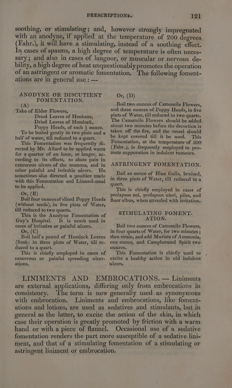 soothing, or stimulating; and, however strongly impregnated with an anodyne, if applied at the temperature of 200 degrees (Fahr.), it will have a stimulating, instead of a soothing effect. In cases of spasms, a high degree of temperature is often neces- sary; and also in cases of languor, or muscular or nervous de- bility, a high degree of heat unquestionably promotes the operation of an astringent or aromatic fomentation. The following foment- ations are in general use : — ANODYNE OR DISCUTIENT FOMENTATION. (A) Take of Elder Flowers, Dried Leaves of Henbane, Dried Leaves of Hemlock, Poppy Heads, of each 4 ounce, To be boiled gently in two pints and a half of water, till reduced to a quart. This Fomentation was frequently di- rected by Mr. Allard to be applied warm for a quarter of an hour, or longer, ac- cording to its effects, to abate pain in cancerous ulcers of the mamma, and in other painful and irritable ulcers. He sometimes also directed a poultice made with this Fomentation and Linseed-meal to be applied. Or, (B) Boil four ounces of sliced Poppy Heads (without seeds), in five pints of Water, till reduced to two quarts. This is the Anodyne Fomentation of Guy’s Hospital. It is much used in cases of irritative or painful ulcers. Or, (C) Boil half a pound of Hemlock Leaves (fresh) in three pints of Water, till re- duced to a quart. This is chiefly employed in cases of cancerous or painful spreading ulcer- ations. Or, (D) Boil two ounces of Camomile Flowers, and three ounces of Poppy Heads, in five pints of Water, till reduced to two quarts. The Camomile Flowers should be added about two minutes before the decoction is taken off the fire, and the vessel should be kept covered till it be used. This Fomentation, at the temperature of 200 (Fahr.), is frequently employed to pro- mote suppuration in indolent tumours. ASTRINGENT FOMENTATION. Boil an ounce of Blue Galls, bruised, in three pints of Water, till reduced to a quart. This is chiefly employed in cases of prolapsus ani, prolapsus uteri, piles, and fluor albus, when attended with irritation. STIMULATING FOMENT- ATION. Boil two ounces of Camomile Flowers, in four quarts of Water, for two minutes ; then strain, and add Muriate of Ammonia, one ounce, and Camphorated Spirit two ounces. This Fomentation is chiefly used to excite a healthy action in old indolent are external applications, differing only from embrocations in consistency. ‘The term is now generally used as synonymous with embrocation. Liniments and embrocations, like foment- ations and lotions, are used as sedatives and stimulants, but in general as the latter, to excite the action of the skin, in which case their operation is greatly promoted by friction with a warm hand or with a piece of flannel. Occasional use of a sedative fomentation renders the part more susceptible of a sedative lini- ment, and that of a stimulating fomentation of a stimulating or astringent liniment or embrocation.