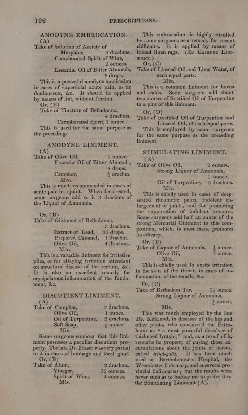 ANODYNE EMBROCATION. (A) Take of Solution of Acetate of Morphine 2 drachms. Camphorated Spirit of Wine, 2 ounces. Essential Oil of Bitter Almonds, 8 drops. This is a powerful anodyne application in cases of superficial acute pain, as tic douloureux, &amp;c. It should be applied by means of lint, without friction. Or, (B) Take of Tincture of Belladonna, 4 drachms. Camphorated Spirit, 1 ounce. This is used for the same purpose as the preceding. ANODYNE LINIMENT. (A) Take of Olive Oil, 1 ounce. Essential Oil of Bitter Almonds, 6 drops. Camphor, 3 drachm. Mix. This is much recommended in cases of acute pain in a joint. When deep seated, some surgeons add to it 3 drachms of the Liquor of Ammonia, Or, (B) Take of Ointment of Belladonna, 3 drachms. 30 drops. 1 drachm, 4 drachms. Extract of Lead, Prepared Caiomel, Olive Oil, Mix. This is a valuable liniment for irritative piles, or for allaying irritation attendant on structural disease of the rectum, &amp;c. It is also an excellent remedy for ' erysipelatous inflammation of the funda- ment, &amp;c. DISCUTIENT LINIMENT. (A) Take of Camphor, 2 drachms. Olive Oil, 1 ounce. Oil of Turpentine, 2 drachms, Soft Soap, % ounce. Mix. Some surgeons suppose that this lini. ment possesses a peculiar discutient pro- perty. The late Dr. Fraser was very partial to it in cases of lumbago and local gout. Or, (B) Take of Alum, 2 drachms. Vinegar, 12 ounces. Spirit of Wine, 4 ounces, Mix. This embrocation is highly extolled by some surgeons as a remedy for recent chilblains. It is applied by means of folded linen rags. (See Caserur Lrx1- MENT. ) Or, (C) Take of Linseed Oil and Lime Water, of each equal parts. iz, This is a common liniment for burns and scalds. Some surgeons add about two ounces of Rectified Oil of ‘Turpentine to a pint of this liniment. Or, (D) Take of Rectified Oil of Turpentine and Linseed Oil, of each equal parts. This is employed by some surgeons for the same purpose as the preceding liniment. STIMULATING LINIMENT. (A) Take of Olive Oil, 2 ounces. Strong Liquor of Ammonia, 1 ounce. Oil of Turpentine, 3 drachms. Mix. This is chiefly used in cases of deep- seated rheumatic pains, indolent en- largement of joints, and for promoting the suppuration of indolent tumours. Some surgeons add half an ounce of the strong Mercurial Ointment to this com- position, which, in most cases, promotes its efficacy. Or, (B) Take of Liquor of Ammonia, 4 ounce. Olive Oil, 1 ounce. Mix. This is chiefly used to excite irritation in the skin of the throat, in cases of in- flammation of the tonsils, &amp;c. Or, (C) Take of Barbadoes Tar, 14 ounce. Strong Liquor of Ammonia, 5 ounce. Mix. This was much employed by the late Dr. Kirkland, in diseases of the hip and other joints, who considered the Petro- leum-as ‘a most powerful dissolver of thickened lymph ;”’ and, as a proof of it, remarks its property of curing those ac- cumulations about the joints of horses, called wind-galls. It has been much used at Bartholomew’s Hospital, the Wesminster Infirmary, and at several pro- vincial Infirmaries ; but the results were never such as to induce me to prefer it to the Stimulating Liniment (A).