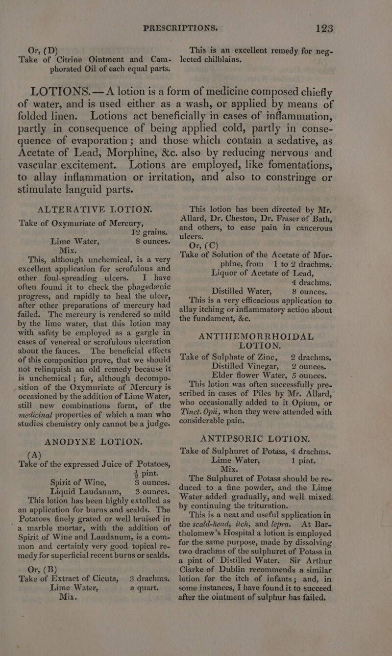 Or, (D) Take of Citrine Ointment and Cam- phorated Oil of each equal parts. This is an excellent remedy for neg- lected chilblains, LOTIONS. — A lotion is a form of medicine composed chiefly of water, and is used either as a wash, or applied by means of folded linen. Lotions act beneficially in cases of inflammation, partly in consequence of being applied cold, partly in conse- quence of evaporation; and those which contain a sedative, as Acetate of Lead, Morphine, &amp;c. also by reducing nervous and vascular excitement. Lotions are employed, like fomentations, to allay inflammation or irritation, and also to constringe or stimulate languid parts. ALTERATIVE LOTION. Take of Oxymuriate of Mercury, 12 grains. Lime Water, 8 ounces. Mix. This, although unchemical, is a very excellent application for scrofulous and other foul-spreading ulcers. I have often found it to check the phagedenic progress, and rapidly to heal the ulcer, after other preparations of mercury had failed. The mercury is rendered so mild by the lime water, that this lotion may with safety be employed as a gargle in cases of venereal or scrofulous ulceration about the fauces. The beneficial effects of this composition prove, that we should not relinquish an old remedy because it is unchemical ; for, although decompo- sition of the Oxymuriate of Mercury is occasioned by the addition of Lime Water, still new combinations form, of the medicinal properties of which a man who studies chemistry only cannot be a judge. ANODYNE LOTION. (A) Take of the expressed Juice of Potatoes, 4 pint. Spirit of Wine, 3 ounces. Liquid Laudanum, 3: ounces. This lotion has been highly extolled as an application for burns and scalds. The Potatoes finely grated or well bruised in a marble mortar, with the addition of Spirit of Wine and Laudanum, is a com- mon and certainly very good topical re- medy for superficial recent burns or scalds. Or, (B) Take of Extract of Cicuta, Lime Water, Mix, 3 drachms. a quart, This lotion has been directed by Mr. Allard, Dr, Cheston, Dr. Fraser of Bath, and others, to ease pain in cancerous ulcers. Or, (C) Take of Solution of the Acetate of Mor- phine, from 1 to 2 drachms. Liquor of Acetate of Lead, 4 drachms. Distilled Water, 8 ounces. This is a very efficacious application to allay itching or inflammatory action about the fundament, &amp;c. ANTIHEMORRHOIDAL LOTION. Take of Sulphate of Zinc, 2 drachms, Distilled Vinegar, 2 ounces. Elder flower Water, 5 ounces, This lotion was often successfully pre- scribed in cases of Piles by Mr. Allard, who occasionally added to it Opium, or Tinct. Opii, when they were attended with considerable pain. ANTIPSORIC LOTION. Take of Sulphuret of Potass, 4 drachms. Lime Waiter, 1 pint. Mix. The Sulphuret of Potass should be re- duced to a fine powder, and the Lime Water added gradually, and well mixed by continuing the trituration. This is a neat and useful application in the scald-head, itch, and lepra. At Bar- tholomew’s Hospital a lotion is employed for the same purpose, made by dissolving two drachms of the sulphuret of Potass in a pint of Distilled Water. Sir Arthur Clarke of Dublin recommends a similar lotion for the itch of infants; and, in some instances, I have found it to succeed after the ointment of sulphur has failed.