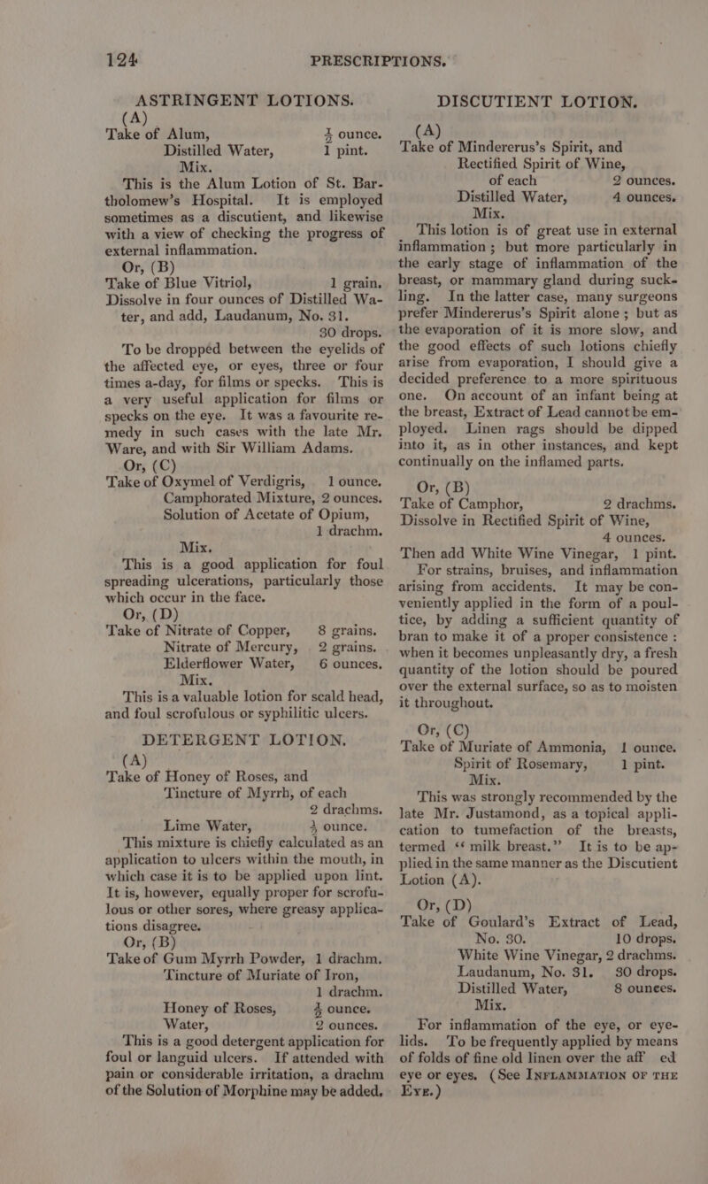ASTRINGENT LOTIONS. (A) Take of Alum, Distilled Water, Mix. This is the Alum Lotion of St. Bar- tholomew’s Hospital. It is employed sometimes as a discutient, and likewise with a view of checking the progress of external inflammation. Or, (B) Take of Blue Vitriol, 1 grain. Dissolve in four ounces of Distilled Wa- ter, and add, Laudanum, No. 31. 30 drops. To be dropped between the eyelids of the affected eye, or eyes, three or four times a-day, for films or specks. This is a very useful application for films or specks on the eye. It was a favourite re- medy in such cases with the late Mr. Ware, and with Sir William Adams. Or, (C) Take of Oxymel of Verdigris, 1 ounce. Camphorated Mixture, 2 ounces. Solution of Acetate of Opium, 1 drachm. 3 ounce. 1 pint. Mix. This is a good application for foul spreading ulcerations, particularly those which occur in the face. Or, (D) Take cf Nitrate of Copper, 8 grains, Nitrate of Mercury, | 2 grains. Elderflower Water, 6 ounces, Mix. This is a valuable lotion for scald head, and foul scrofulous or syphilitic ulcers. DETERGENT LOTION. (A) Take of Honey of Roses, and Tincture of Myrrh, of each 2 drachms. Lime Water, 3 ounce. This mixture is chiefly calculated as an application to ulcers within the mouth, in which case it is to be applied upon lint. It is, however, equally proper for scrofu- lous or other sores, where greasy applica- tions disagree. Or, (B) Take of Gum Myrrh Powder, 1 drachm. Tincture of Muriate of Iron, 1 drachm. Honey of Roses, % ounce, Water, 2 ounces. This is a good detergent application for foul or languid ulcers. If attended with pain or considerable irritation, a drachm of the Solution of Morphine may be added, DISCUTIENT LOTION. (Ay. Inch by Take of Mindererus’s Spirit, and Rectified Spirit of Wine, of each 2 ounces. Distilled Water, 4 ounces. Mix. This lotion is of great use in external inflammation ; but more particularly in the early stage of inflammation of the breast, or mammary gland during suck- ling. In the latter case, many surgeons prefer Mindererus’s Spirit alone ; but as the evaporation of it is more slow, and the good effects of such lotions chiefly arise from evaporation, I should give a decided preference to a more spirituous one. Qn account of an infant being at the breast, Extract of Lead cannot be em- ployed. Linen rags should be dipped into it, as in other instances, and kept continually on the inflamed parts. Or, (B) Take of Camphor, 2 drachms. Dissolve in Rectified Spirit of Wine, 4 ounces. Then add White Wine Vinegar, 1 pint. For strains, bruises, and inflammation arising from accidents. It may be con- veniently applied in the form of a poul- tice, by adding a sufficient quantity of bran to make it of a proper consistence : when it becomes unpleasantly dry, a fresh quantity of the lotion should be poured over the external surface, so as to moisten it throughout. Or, (C) Take of Muriate of Ammonia, Spirit of Rosemary, Mix. This was strongly recommended by the late Mr. Justamond, as a topical appli- cation to tumefaction of the breasts, termed ‘ milk breast.”’ It is to be ap- plied in the same manner as the Discutient Lotion (A). Or, (D) Take of Goulard’s Extract of Lead, No. 30. 10 drops. White Wine Vinegar, 2 drachms. Laudanum, No. 31. 30 drops. Distilled Water, 8 ounees. Mix. . For inflammation of the eye, or eye- lids. To be frequently applied by means of folds of fine old linen over the aff ed eye or eyes. (See INFLAMMATION OF THE Eye.) Il ounce. 1 pint.