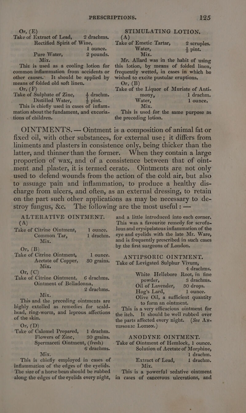 Or, (E) Take of Extract of Lead, 2 drachms. Rectified Spirit of Wine, 1 ounce. Pure Water, 2 pounds. Mix. This is used as a cooling lotion for common inflammation from accidents or other causes. It should be applied by means of folded old soft linen, Or, (F) Take of Sulphate of Zinc, 4+ drachm. Distilled Water, % pint. This is chiefly used in cases of inflam- mation about the fundament, and excoria- 125 STIMULATING LOTION. (A) Take of Emetic Tartar, 2 scruples. Water, 3 pint. Mix. Mr. Allard was in the habit of using this lotion, by means of folded linen, frequently wetted, in cases in which he wished to excite pustular eruptions. Or, (B) Take of the Liquor of Muriate of Anti- mony, 1 drachm. Water, 1 ounce. Mix. This is used for the same purpose as tions of children. the preceding lotion. OINTMENTS. — Ointment is a composition of animal fat or fixed oil, with other substances, for external use; it differs from liniments and plasters in consistence only, being thicker than the latter, and thinner than the former. When they contain a large proportion of wax, and of a consistence between that of oint- ment and plaster, it is termed cerate. Ointments are not only used to defend wounds from the action of the cold air, but also to assuage pain and inflammation, to produce a healthy dis- charge from ulcers, and often, as an external dressing, to retain on the part such other applications as may be necessary to de- stroy fungus, &amp;c. oS 3 ALTERATIVE OINTMENT. (A) Take of Citrine Ointment, 1 ounce. Common Tar, 1 drachm. Mix. Or, (B) Take of Citrine Ointment, 1 ounce. Acetate of Copper, 80 grains. Mix. Or, (C) Take of Citrine Ointment, 6 drachms, Ointment of Belladonna, 2 drachms. Mix. This and the preceding ointments are highly extolled as remedies for scald- head, ring-worm, and leprous affections of the skin. Or, (D) Take of Calomel Prepared, 1 drachm. Flowers of Zinc, 30 grains. Spermaceti Ointment, (fresh) 6 drachms. Mix. This is chiefly employed in cases of inflammation of the edges of the eyelids. The size of a horse bean should be rubbed along the edges of the eyelids every night, and a little introduced into each corner. This was a favourite remedy for scrofu- lous and erysipelatous inflammation of the eye and eyelids with the late Mr. Ware, and is frequently prescribed in such cases by the first surgeons of London. ANTIPSORIC OINTMENT. Take of Levigated Sulphur Vivum, 4 drachms. White Hellebore Root, in fine powder, 3 drachms. Oil of Lavender, 30 drops. Hog’s Lard, 1 ounce. Olive Oil, a sufficient quantity to form an ointment. This is a very efficacious ointment for the itch. It should be well rubbed over the parts affected every night. (See An- tirsoric Lorton.) ANODYNE OINTMENT. Solution of Acetate of Morphine, 1 drachm. Extract of Lead, 1 drachm. Mix. This is a powerful sedative ointment in cases of cancerous ulcerations, and