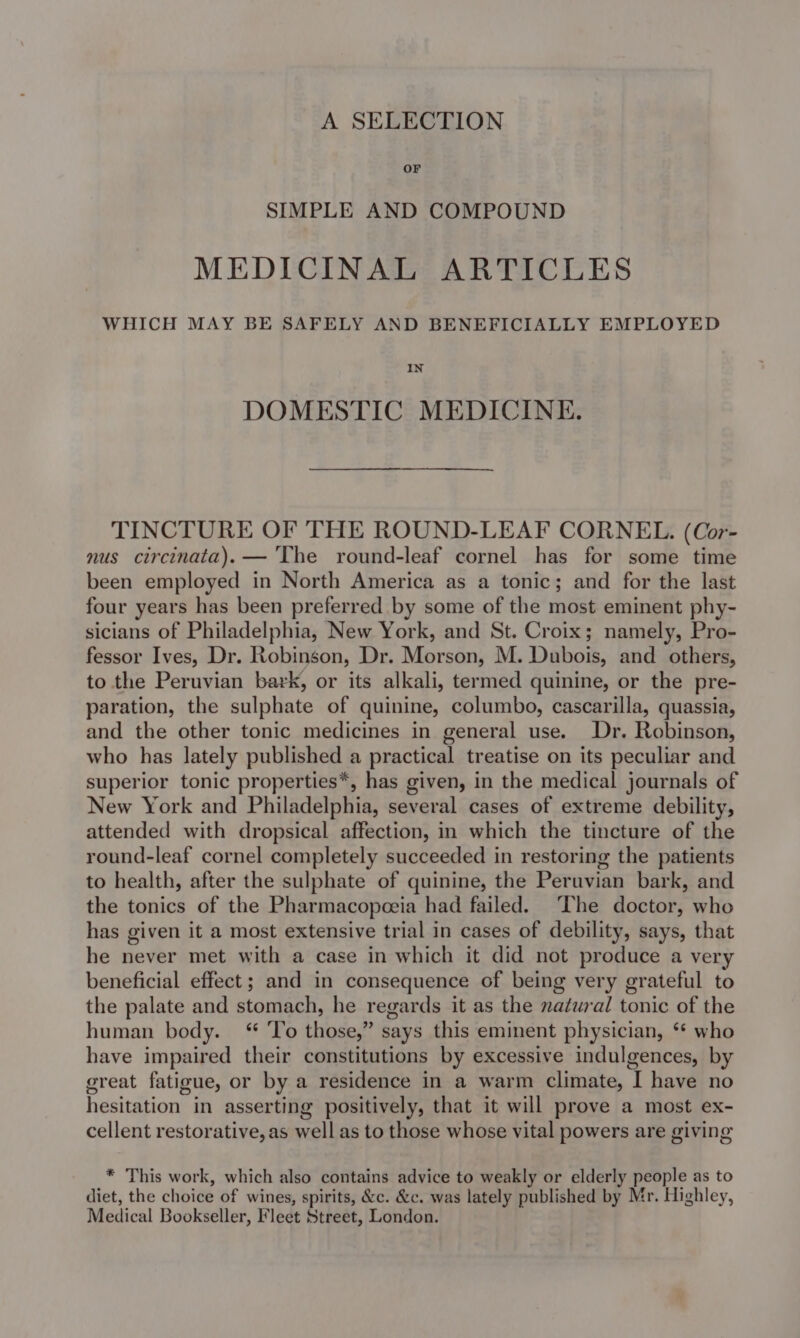 A SELECTION OF SIMPLE AND COMPOUND MEDICINAL ARTICLES WHICH MAY BE SAFELY AND BENEFICIALLY EMPLOYED IN DOMESTIC MEDICINE. TINCTURE OF THE ROUND-LEAF CORNEL. (Cor- nus circinata).— The round-leaf cornel has for some time been employed in North America as a tonic; and for the last four years has been preferred by some of the most eminent phy- sicians of Philadelphia, New York, and St. Croix; namely, Pro- fessor Ives, Dr. Robinson, Dr. Morson, M. Dubois, and others, to the Peruvian bark, or its alkali, termed quinine, or the pre- paration, the sulphate of quinine, columbo, cascarilla, quassia, and the other tonic medicines in general use. Dr. Robinson, who has lately published a practical treatise on its peculiar and superior tonic properties*, has given, in the medical journals of New York and Philadelphia, several cases of extreme debility, attended with dropsical affection, in which the tincture of the round-leaf cornel completely succeeded in restoring the patients to health, after the sulphate of quinine, the Peruvian bark, and the tonics of the Pharmacopceia had failed. ‘The doctor, who has given it a most extensive trial in cases of debility, says, that he never met with a case in which it did not produce a very beneficial effect; and in consequence of being very grateful to the palate and stomach, he regards it as the natural tonic of the human body. “ To those,” says this eminent physician, ‘* who have impaired their constitutions by excessive indulgences, by great fatigue, or by a residence in a warm climate, I have no hesitation in asserting positively, that it will prove a most ex- cellent restorative, as well as to those whose vital powers are giving * This work, which also contains advice to weakly or elderly people as to diet, the choice of wines, spirits, &amp;c. &amp;c. was lately published by Mr. Highley, Medical Bookseller, Fleet Street, London.