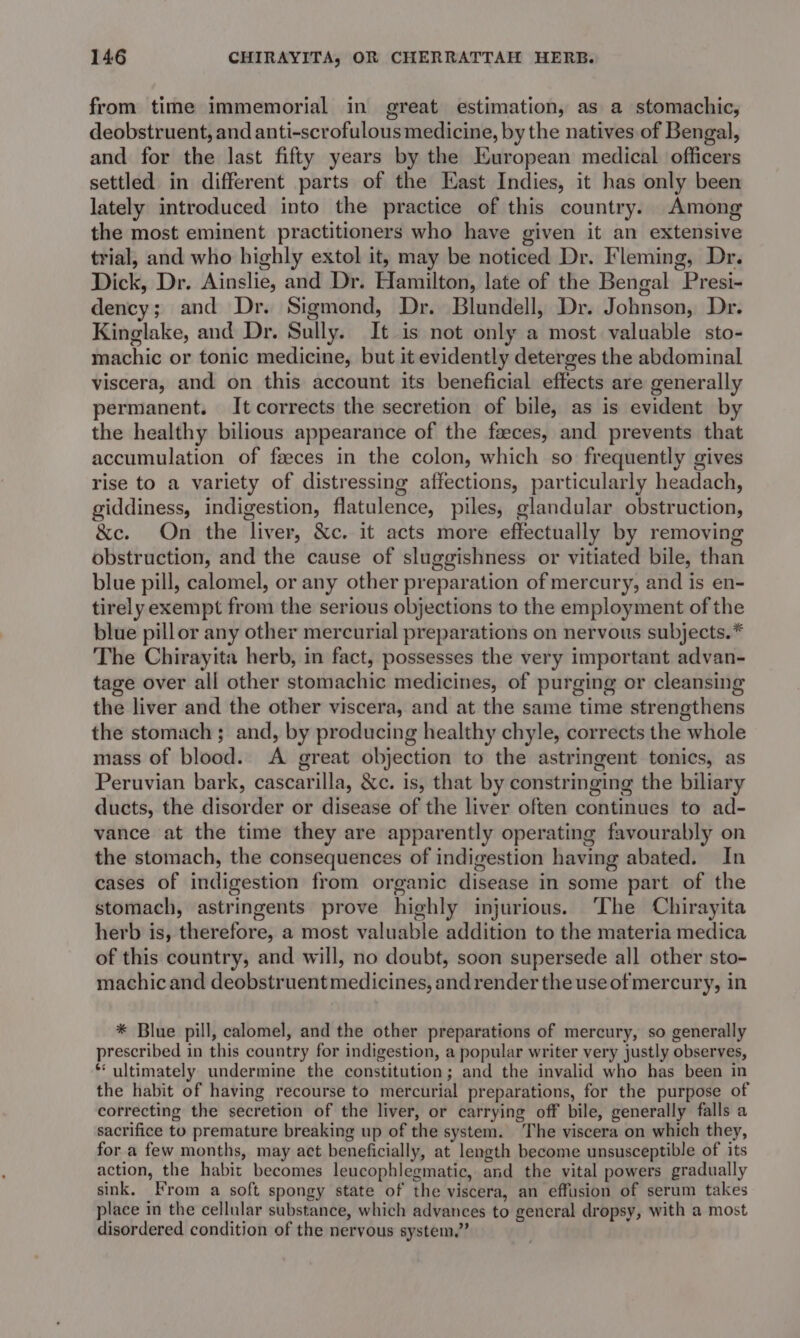 from time immemorial in great estimation, as a stomachic, deobstruent, and anti-scrofulous medicine, by the natives of Bengal, and for the last fifty years by the European medical officers settled in different parts of the East Indies, it has only been lately introduced into the practice of this country. Among the most eminent practitioners who have given it an extensive trial, and who highly extol it, may be noticed Dr. Fleming, Dr. Dick, Dr. Ainslie, and Dr. Hamilton, late of the Bengal Presi- dency; and Dr. Sigmond, Dr. Blundell, Dr. Johnson, Dr. Kinglake, and Dr. Sully. It is not only a most valuable sto- machic or tonic medicine, but it evidently deterges the abdominal viscera, and on this account its beneficial effects are generally permanent. It corrects the secretion of bile, as is evident by the healthy bilious appearance of the faeces, and prevents that accumulation of fseces in the colon, which so frequently gives rise to a variety of distressing affections, particularly headach, giddiness, indigestion, flatulence, piles, glandular obstruction, &amp;e. On the liver, &amp;c. it acts more effectually by removing obstruction, and the cause of sluggishness or vitiated bile, than blue pill, calomel, or any other preparation of mercury, and is en- tirely exempt from the serious objections to the employment of the blue pillor any other mercurial preparations on nervous subjects.* The Chirayita herb, in fact, possesses the very important advan- tage over all other stomachic medicines, of purging or cleansing the liver and the other viscera, and at the same time strengthens the stomach ; and, by producing healthy chyle, corrects the whole mass of blood. A great objection to the astringent tonics, as Peruvian bark, cascarilla, &amp;c. is, that by constringing the biliary ducts, the disorder or disease of the liver often continues to ad- vance at the time they are apparently operating favourably on the stomach, the consequences of indigestion having abated. In cases of indigestion from organic disease in some part of the stomach, astringents prove highly injurious. ‘The Chirayita herb is, therefore, a most valuable addition to the materia medica of this country, and will, no doubt, soon supersede all other sto- machicand deobstruent medicines, and render the use of mercury, in * Blue pill, calomel, and the other preparations of mercury, so generally prescribed in this country for indigestion, a popular writer very justly observes, * ultimately undermine the constitution; and the invalid who has been in the habit of having recourse to mercurial preparations, for the purpose of correcting the secretion of the liver, or carrying off bile, generally falls a sacrifice to premature breaking up of the system. ‘The viscera on which they, for a few months, may act beneficially, at length become unsusceptible of its action, the habit becomes leucophlegmatic, and the vital powers gradually sink. From a soft spongy state of the viscera, an effusion of serum takes place in the cellular substance, which advances to general dropsy, with a most disordered condition of the nervous system.