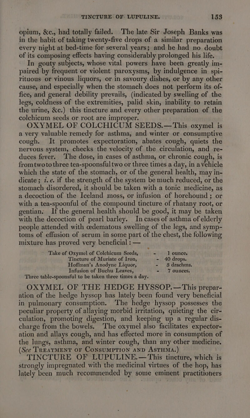 opium, &amp;c., had totally failed. The late Sir Joseph Banks was in the habit of taking twenty-five drops of a similar preparation every night at bed-time for several years; and he had no doubt of its composing effects having considerably prolonged his life. In gouty subjects, whose vital powers have been greatly im- paired by frequent or violent paroxysms, by indulgence in spi- rituous or vinous liquors, or in savoury dishes, or by any other cause, and especially when the stomach does not perform its of- fice, and general debility prevails, (indicated by swelling of the legs, coldness of the extremities, palid skin, inability to retain the urine, &amp;c.) this tincture and every other preparation of the colchicum seeds or root are improper. OXYMEL OF COLCHICUM SEEDS.— This oxymel is a very valuable remedy for asthma, and winter or consumptive cough. It promotes expectoration, abates cough, quiets the nervous system, checks the velocity of the pao and re- duces fever. The dose, in cases of asthma, or chronic cough, is fromtwoto three tea-spoonsful two or three times a day, in a vehicle which the state of the stomach, or of the general health, may in- dicate; z.¢. if the strength of the system be much reduced, or the stomach disordered, it should be taken with a tonic medicing, as a decoction of the Teelans, moss, or infusion of horehound ; or with a tea-spoonful of the compound tincture of rhatany root, or gentian. If the general health should be good, it may be taken with the decoction of pearl barley. In cases of asthma of elderly people attended with cedematous swelling of the legs, and symp- toms of effusion of serum in some part of the chest, the following mixture has proved very beneficial : — w Take of Oxymel of Colchicum Seeds, - 1 ounce. Tincture of Muriate of Iron, - 40 drops. Hoffman’s Anodyne Liquor, - 8 drachms. Infusion of Buchu Leaves, - 7 ounces, Three table-spoonsful to be taken three times a day. OXYMEL OF THE HEDGE HYSSOP.— This prepar- ation of the hedge hyssop has lately been found very beneficial in pulmonary consumption. ‘The hedge ‘hyssop possesses the peculiar property of allaying morbid irritation, quieting the cir- culation, promoting digestion, and keeping up a regular dis- charge from the bowels. The oxymel also “facilitates expector- ation and allays cough, and has effected more in consumption of the lungs, asthma, and winter cough, than any other medicine. (See TreatMENT or ConsumpPTion AND ASTHMA. ) TINCTURE OF LUPULINE.— This tincture, which is strongly impregnated with the medicinal virtues of the hop, has lately been much recommended by some eminent practitioners