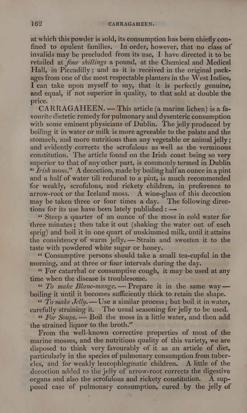 at which this powder is sold, its consumption has been chiefly con~ fined to opulent families. In order, however, that no class of invalids may be precluded from its use, I have directed it to be retailed at four shillings a pound, at the Chemical and Medical Hall, in Piccadilly ; and as it is received in the original pack- ages from one of the most respectable planters in the West Indies, Ican take upon myself to say, that it is perfectly genuine, and equal, if not superior in quality, to that sold at double the rice. CARRAGAHEEN. — This article (a marine lichen) is a fa- vourite dietetic remedy for pulmonary and dysenteric consumption with some eminent physicians of Dublin. The jelly produced by boiling it in water or milk is more agreeable to the palate and the stomach, and more nutritious than any vegetable or animal jelly ; and evidently corrects the scrofulous as well as the verminous constitution. The article found on the Irish coast being so very superior to that of any other part, is commonly termed in Dublin “ Trish moss.” A decoction, made by boiling halfan ounce in a pint and a half of water till reduced to a pint, is much recommended for weakly, scrofulous, and rickety children, in preference to arrow-root or the Iceland moss. A wine-glass of this decoction may be taken three or four times a day. ‘The following direc- tions for its use have been lately published : — ‘‘ Steep a quarter of an ounce of the moss in cold water for three minutes; then take it out (shaking the water out of each sprig) and boil it in one quart of unskimmed milk, until it attains the consistency of warm jelly.— Strain and sweeten it to the taste with powdered white sugar or honey. ‘* Consumptive persons should take a small tea-cupful in the morning, and at three or four intervals during the day. ‘“‘ For catarrhal or consumptive cough, it may be used at any time when the disease is troublesome. “ To make Blanc-mange.— Prepare it in the same way — boiling it until it becomes sufficiently thick to retain the shape. “ To make Jelly.— Use a similar process; but boil it in water, carefully straining it. ‘The usual seasoning for jelly to be used. ‘© For Soups. — Boil the moss in a little water, and then add the strained liquor to the broth.” From the well-known corrective properties of most of the marine mosses, and the nutritious quality of this variety, we are disposed to think very favourably of it as an article of diet, particularly in the species of pulmonary consumption from tuber- cles, and for weakly leucophlegmatic children. A little of the decoction added to the jelly of arrow-root corrects the digestive organs and also the scrofulous and rickety constitution. A sup- posed case of pulmonary consumption, cured by the jelly of