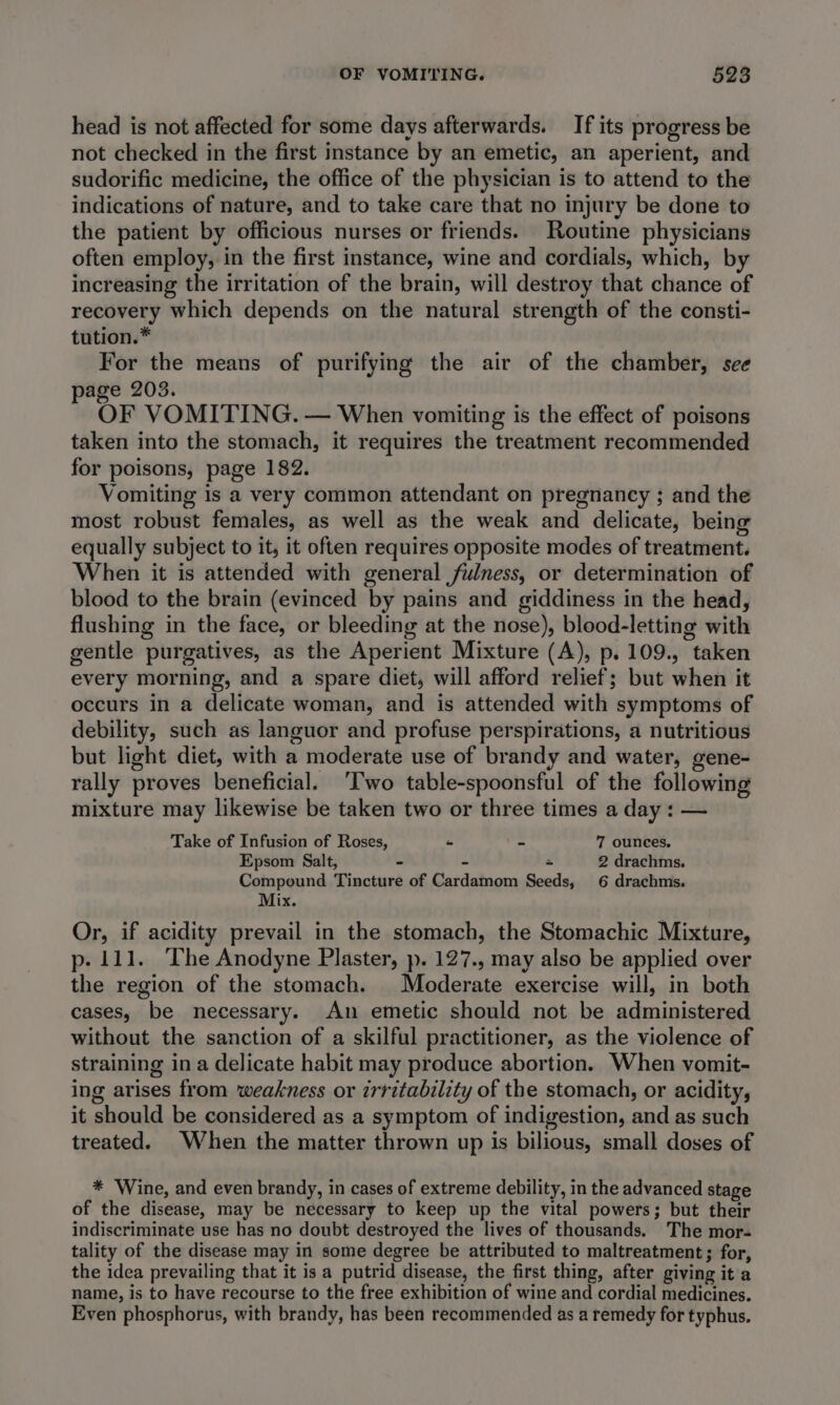 head is not affected for some days afterwards. If its progress be not checked in the first instance by an emetic, an aperient, and sudorific medicine, the office of the physician is to attend to the indications of nature, and to take care that no injury be done to the patient by officious nurses or friends. Routine physicians often employ, in the first instance, wine and cordials, which, by increasing the irritation of the brain, will destroy that chance of recovery which depends on the natural strength of the consti- tution.* For the means of purifying the air of the chamber, see page 203. OF VOMITING. — When vomiting is the effect of poisons taken into the stomach, it requires the treatment recommended for poisons, page 182. Vomiting is a very common attendant on pregnancy ; and the most robust females, as well as the weak and delicate, being equally subject to it, it often requires opposite modes of treatment. When it is attended with general fulness, or determination of blood to the brain (evinced by pains and giddiness in the head, flushing in the face, or bleeding at the nose), blood-letting with gentle purgatives, as the Aperient Mixture (A), p. 109., taken every morning, and a spare diet, will afford relief; but when it occurs in a delicate woman, and is attended with symptoms of debility, such as languor and profuse perspirations, a nutritious but light diet, with a moderate use of brandy and water, gene- rally proves beneficial. ‘Two table-spoonsful of the following mixture may likewise be taken two or three times a day : — Take of Infusion of Roses, “ - 7 ounces, Epsom Salt, - - ~ 2 drachms. Compound Tincture of Cardamom Seeds, 6 drachms. Mix. Or, if acidity prevail in the stomach, the Stomachic Mixture, p- 111. The Anodyne Plaster, ». 127., may also be applied over the region of the stomach. Moderate exercise will, in both cases, be necessary. An emetic should not be administered without the sanction of a skilful practitioner, as the violence of straining in a delicate habit may produce abortion. When vomit- ing arises from weakness or irritability of the stomach, or acidity, it should be considered as a symptom of indigestion, and as such treated. When the matter thrown up is bilious, small doses of * Wine, and even brandy, in cases of extreme debility, in the advanced stage of the disease, may be necessary to keep up the vital powers; but their indiscriminate use has no doubt destroyed the lives of thousands. The mor- tality of the disease may in some degree be attributed to maltreatment ; for, the idea prevailing that it is a putrid disease, the first thing, after giving it a name, is to have recourse to the free exhibition of wine and cordial medicines. Even phosphorus, with brandy, has been recommended as a remedy for typhus.