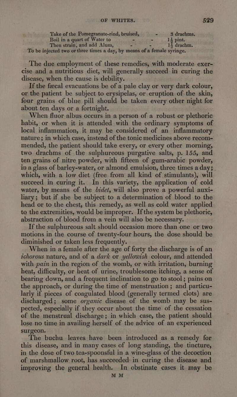 Take of the Pomegranate-rind, bruised, - 3 drachms, Boil in a quart of Water to - - 1% pint. Then strain, and add Alum, 2 - 14 drachm. To be injected two or three times a day, by means of a female syringe. The due employment of these remedies, with moderate exer- cise and a nutritious diet, will generally succeed in curing the disease, when the cause is debility. If the faecal evacuations be of a pale clay or very dark colour, or the patient be subject to erysipelas, or eruption of the skin, four grains of blue pill should be taken every other night for about ten days or a fortnight. . When fluor albus occurs in a person of a robust or plethoric habit, or when it is attended with the ordinary symptoms of local inflammation, it may be considered of an inflammatory nature; in which case, instead of the tonic medicines above recom- mended, the patient should take every, or every other morning, two drachms of the sulphureous purgative salts, p. 155, and ten grains of nitre powder, with fifteen of gum-arabic powder, in a glass of barley-water, or almond emulsion, three times a day; _ which, with a low diet (free from all kind of stimulants), will succeed in curing it. In this variety, the application of cold water, by means of the dzdet, will also prove a powerful auxi- liary; but if she be subject to a determination of blood to the head or to the chest, this remedy, as well as cold water applied to the extremities, would be improper. Ifthe system be plethoric, abstraction of blood from a vein will also be necessary. If the sulphureous salt should occasion more than one or two motions in the course of twenty-four hours, the dose should be diminished or taken less frequently. When in a female after the age of forty the discharge is of an ichorous nature, and of a dark or yellowish colour, and attended with pain in the region of the womb, or with irritation, burning heat, difficulty, or heat of urine, troublesome itching, a sense of bearing down, and a frequent inclination to go to stool; pains on the approach, or during the time of menstruation ; and particu- larly if pieces of coagulated blood (generally termed clots) are discharged; some organic disease of the womb may be sus- pected, especially if they occur about the time of the cessation of the menstrual discharge; in which case, the patient should lose no time in availing herself of the advice of an experienced surgeon. The buchu leaves have been introduced as a remedy for this disease, and in many cases of long standing, the tincture, in the dose of two tea-spoonsful in a wine-glass of the decoction of marshmallow root, has succeeded: in curing the disease and improving the general health. In obstinate cases it may be MM