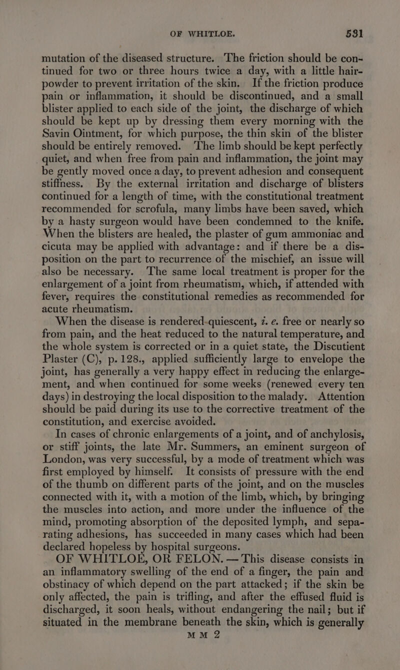 mutation of the diseased structure. The friction should be con- tinued for two or three hours twice a day, with a little hair- powder to prevent irritation of the skin. If the friction produce pain or inflammation, it should be discontinued, and a small blister applied to each side of the joint, the discharge of which should be kept up by dressing them every morning with the Savin Ointment, for which purpose, the thin skin of the blister should be entirely removed. ‘The limb should be kept perfectly quiet, and when free from pain and inflammation, the joint may be gently moved once a day, to prevent adhesion and consequent stiffness. By the external irritation and discharge of blisters continued for a length of time, with the constitutional treatment recommended for scrofula, many limbs have been saved, which by a hasty surgeon would have been condemned to the knife. When the blisters are healed, the plaster of gum ammoniac and cicuta may be applied with advantage: and if there be a dis- position on the part to recurrence of the mischief, an issue will also be necessary. ‘The same local treatment is proper for the enlargement of a joint from rheumatism, which, if attended with fever, requires the constitutional remedies as recommended for acute rheumatism. When the disease is rendered-quiescent, 2. ¢. free or nearly so from pain, and the heat reduced to the natural temperature, and the whole system is corrected or in a quiet state, the Discutient Plaster (C), p.128., applied sufficiently large to envelope the joint, has generally a very happy effect in reducing the enlarge- ment, and when continued for some weeks (renewed every ten days) in destroying the local disposition to the malady. Attention should be paid during its use to the corrective treatment of the constitution, and exercise avoided. In cases of chronic enlargements of a joint, and of anchylosis, or stiff joints, the late Mr. Summers, an eminent surgeon of London, was very successful, by a mode of treatment which was first employed by himself. It consists of pressure with the end of the thumb on different parts of the joint, and on the muscles connected with it, with a motion of the limb, which, by bringing the muscles into action, and more under the influence of the mind, promoting absorption of the deposited lymph, and sepa- rating adhesions, has succeeded in many cases which had been declared hopeless by hospital surgeons. OF WHITLOE, OR FELON. — This disease consists in an inflammatory swelling of the end of a finger, the pain and obstinacy of which depend on the part attacked; if the skin be only affected, the pain is trifling, and after the effused fluid is discharged, it soon heals, without endangering the nail; but if situated in the membrane beneath the skin, which is generally