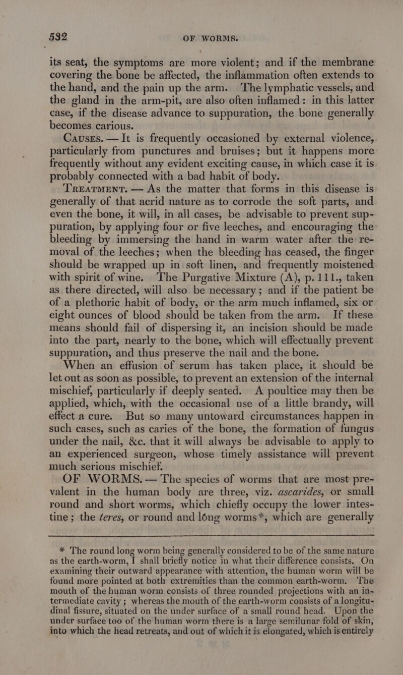 its seat, the symptoms are more violent; and if the membrane covering the bone be affected, the inflammation often extends to the hand, and the pain up the arm. The lymphatic vessels, and the gland in the arm-pit, are also often inflamed: in this latter case, if the disease advance to suppuration, the bone generally becomes carious. Causes. — It is frequently occasioned by external violence, particularly from punctures and bruises; but it happens more frequently without any evident exciting cause, in which case it is probably connected with a bad habit of body. TREATMENT. — As the matter that forms in this disease is generally of that acrid nature as to corrode the soft parts, and even the bone, it will, in all cases, be advisable to prevent sup- puration, by applying four or five leeches, and encouraging the bleeding by immersing the hand in warm water after the re- moval of the leeches; when the bleeding has ceased, the finger should be wrapped up in soft linen, and frequently moistened with spirit of wine. ‘The Purgative Mixture (A), p.111., taken as there directed, will also be necessary; and if the patient be of a plethoric habit of body, or the arm much inflamed, six or eight ounces of blood should be taken from the arm. If these means should fail of dispersing it, an incision should be made into the part, nearly to the bone, which will effectually prevent suppuration, and thus preserve the nail and the bone. When an effusion of serum has taken place, it should be let out as soon as possible, to prevent an extension of the internal mischief, particularly if deeply seated. A poultice may then be applied, which, with the occasional use of a little brandy, will effect a cure. But so many untoward circumstances happen in such cases, such as caries of the bone, the formation of fungus under the nail, &amp;c. that it will always be advisable to apply to an experienced surgeon, whose timely assistance will prevent much serious mischief. OF WORMS. — The species of worms that are most pre- valent in the human body are three, viz. ascarides, or small round and short worms, which chiefly occupy the lower intes- tine; the ¢eres, or round and léng worms*, which are generally * The round long worm being generally considered to be of the same nature as the earth-worm, I shall briefly notice in what their difference consists. On examining their outward appearance with attention, the human worm will be found more pointed at both extremities than the common earth-worm. ‘The mouth of the human worm consists of three rounded projections with an in- termediate cavity ; whereas the mouth of the earth-worm consists of a longitu- dinal fissure, situated on the under surface of a small round head. Upon the under surface too of the human worm there is a large semilunar fold of skin, into which the head retreats, and out of which it is elongated, which is entirely