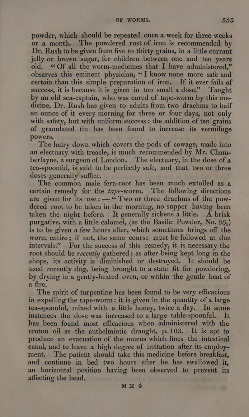 powder, which should be repeated once a week for three weeks or a month. ‘The powdered rust of iron is recommended by Dr. Rush to be given from five to thirty grains, in a little currant jelly or brown sugar, for children between one and ten years old. ‘Of all the worm-medicines that I have administered,” observes this eminent physician, “ I know none more safe and certain than this simple preparation of iron. If it ever fails of success, it is because it is given in too small a dose.” ‘Taught by an old sea-captain, who was cured of tape-worm by this me- dicine, Dr. Rush has given to adults from two drachms to half an ounce of it every morning for three or four days, not only with safety, but with uniform success : the addition of ten grains of granulated tin has been found to increase its vermifuge powers. The hairy down which covers the pods of cowage, made into an electuary with treacle, is much recommended by Mr. Cham- berlayne, a surgeon of London. ‘The electuary, in the dose of a tea-spoonful, is said to be perfectly safe, and that two or three doses generally suffice. The common male fern-root has been much extolled as a certain remedy for the ¢ape-worm. ‘The following directions are given for its use: — ‘* Two or three drachms of the pow- dered root to be taken in the morning, no supper having been taken the night before. It generally sickens a little. A brisk purgative, with a little calomel, (as the Basilic Powder, No. 36,) is to be given a few hours after, which sometimes brings off the worm entire; if not, the same course must be followed at due intervals.” For the success of this remedy, it is necessary the root should be recently gathered ; as after being kept long in the shops, its activity is diminished or destroyed. It should be used recently dug, being brought to a state fit for powdering, eat in a gently-heated oven, or within the gentle heat of a fire. The spirit of turpentine has been found to be very efficacious in expelling the tape-worm: it is given in the quantity of a large tea-spoonful, mixed with a little honey, twice a day. In some instances the dose was increased to a large table-spoonful. It has been found most efficacious when administered with the croton oil as the anthelmintic draught, p.103. It is apt to produce an evacuation of the mucus which lines the intestinal canal, and to leave a high degree of irritation after its employ- ment. ‘The patient should take this medicine before breakfast, and continue in bed two hours after he has swallowed it, an horizontal position having been observed to prevent its affecting the head.