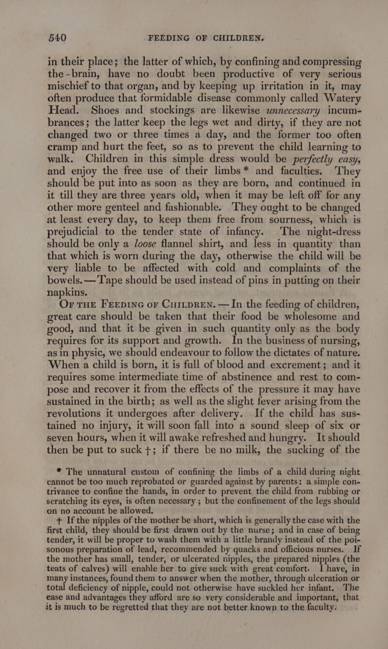 in their place; the latter of which, by confining and compressing the -brain, have no doubt been productive of very serious mischief to that organ, and by keeping up irritation in it, may often produce that formidable disease commonly called Watery Head. Shoes and stockings are likewise unnecessary incum- brances; the latter keep the legs wet and dirty, if they are not changed two or three times a day, and the former too often cramp and hurt the feet, so as to prevent the child learning to walk. Children in this simple dress would be perfectly easy, and enjoy the free use of their limbs* and faculties. They should be put into as soon as they are born, and continued in it till they are three years old, when it may be left off for any other more genteel and fashionable. They ought to be changed at least every day, to keep them free from sourness, which is prejudicial to the tender state of infancy. The night-dress should be only a loose flannel shirt, and less in quantity than that which is worn during the day, otherwise the child will be very liable to be affected with cold and complaints of the bowels. — Tape should be used instead of pins in putting on their napkins. Or THE FEEDING oF CuILpREN. — In the feeding of children, great care should be taken that their food be wholesome and good, and that it be given in such quantity only as the body requires for its support and growth. In the business of nursing, as in physic, we should endeavour to follow the dictates of nature. When a child is born, it is full of blood and excrement; and it requires some intermediate time of abstinence and rest to com- pose and recover it from the effects of the pressure it may have sustained in the birth; as well as the slight fever arising from the revolutions it undergoes after delivery. If the child has sus- tained no injury, it will soon fall into a sound sleep: of six or seven hours, when it will awake refreshed and hungry. It should then be put to suck +; if there be no milk, the sucking of the * The unnatural custom of confining the limbs of a child during night cannot be too much reprobated or guarded against by parents: a simple con- trivance to confine the hands, in order to prevent. the child from. rubbing or scratching its eyes, is often necessary ; but the confinement of the legs should on no account be allowed. + Ifthe nipples of the mother be short, which is generally the case with the first child, they should be first drawn out by the nurse; and in case of being tender, it will be proper to wash them with a little brandy instead of the poi- sonous preparation of lead, recommended by quacks and officious nurses. If the mother has small, tender, or ulcerated nipples, the prepared nipples (the teats of calves) will enable her to give suck with great comfort. I have, in many instances, found them to answer when the mother, through ulceration or total deficiency of nipple, could not otherwise have suckled her infant, The ease and advantages they afford are so very considerable and important, that it is much to be regretted that they are not better known to the faculty.