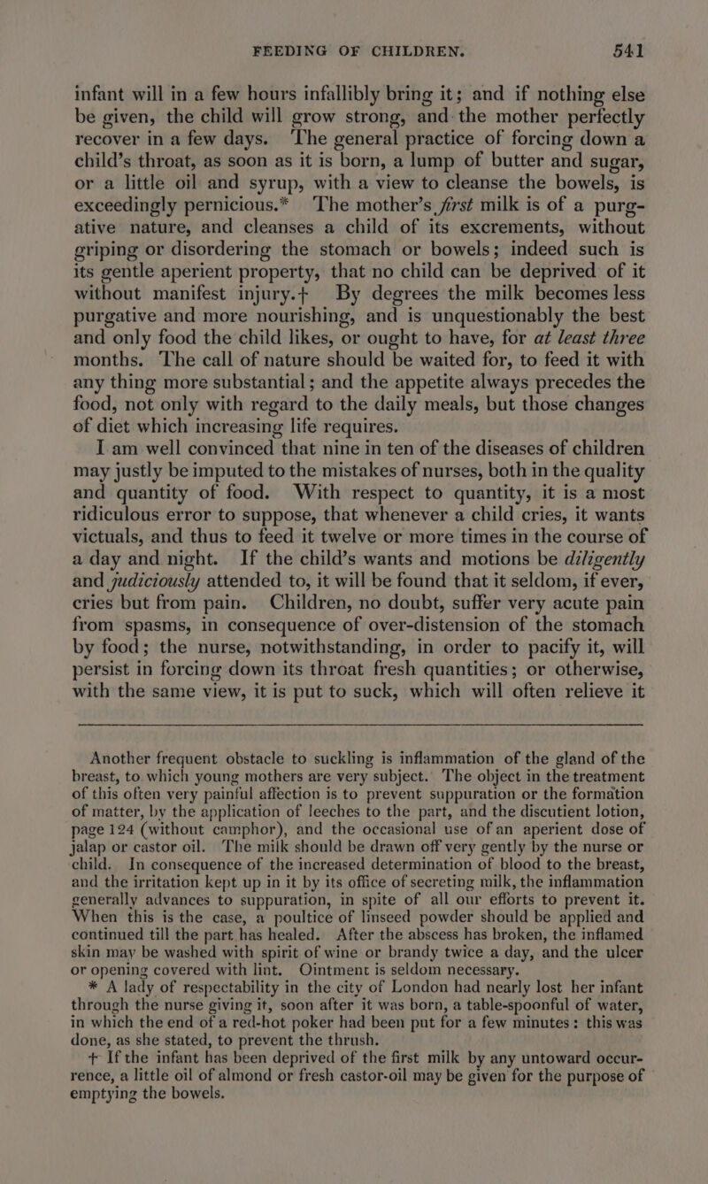 infant will in a few hours infallibly bring it; and if nothing else be given, the child will grow strong, and: the mother perfectly recover in a few days. ‘The general practice of forcing down a child’s throat, as soon as it is born, a lump of butter and sugar, or a little oil and syrup, with a view to cleanse the bowels, is exceedingly pernicious.* The mother’s first milk is of a purg- ative nature, and cleanses a child of its excrements, without griping or disordering the stomach or bowels; indeed such is its gentle aperient property, that no child can be deprived of it without manifest injury.t By degrees the milk becomes less purgative and more nourishing, and is unquestionably the best and only food the child likes, or ought to have, for at least three months. The call of nature should be waited for, to feed it with any thing more substantial; and the appetite always precedes the food, not only with regard to the daily meals, but those changes of diet which increasing life requires. I am well convinced that nine in ten of the diseases of children may justly be imputed to the mistakes of nurses, both in the quality and quantity of food. With respect to quantity, it is a most ridiculous error to suppose, that whenever a child cries, it wants victuals, and thus to feed it twelve or more times in the course of a day and night. If the child’s wants and motions be diligently and judiciously attended to, it will be found that it seldom, if ever, cries but from pain. Children, no doubt, suffer very acute pain from spasms, in consequence of over-distension of the stomach by food; the nurse, notwithstanding, in order to pacify it, will persist in forcing down its throat fresh quantities; or otherwise, with the same view, it is put to suck, which will often relieve it Another frequent obstacle to suckling is inflammation of the gland of the breast, to which young mothers are very subject. The object in the treatment of this often very painful affection is to prevent suppuration or the formation of matter, by the application of leeches to the part, and the discutient lotion, page 124 (without camphor), and the occasional use of an aperient dose of jalap or castor oil. The milk should be drawn off very gently by the nurse or child. In consequence of the increased determination of blood to the breast, and the irritation kept up in it by its office of secreting milk, the inflammation generally advances to suppuration, in spite of all our efforts to prevent it. When this is the case, a poultice of linseed powder should be applied and continued till the part has healed. After the abscess has broken, the inflamed skin may be washed with spirit of wine or brandy twice a day, and the ulcer or opening covered with lint. Ointment is seldom necessary. * A lady of respectability in the city of London had nearly lost her infant through the nurse giving it, soon after it was born, a table-spoonful of water, in which the end of a red-hot poker had been put for a few minutes: this was done, as she stated, to prevent the thrush. t+ Ifthe infant has been deprived of the first milk by any untoward occur- rence, a little oil of almond or fresh castor-oil may be given for the purpose of emptying the bowels.
