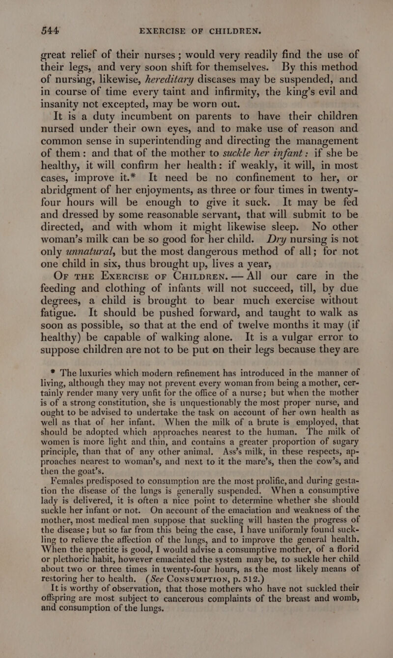 great relief of their nurses ; would very readily find the use of their legs, and very soon shift for themselves. By this method of nursing, likewise, hereditary diseases may be suspended, and in course of time every taint and infirmity, the king’s evil and insanity net excepted, may be worn out. It is a duty incumbent on parents to have their children nursed under their own eyes, and to make use of reason and common sense in superintending and directing the management of them: and that of the mother to suckle her infant: if she be healthy, it will confirm her health: if weakly, it will, in most cases, improve it.* It need be no confinement to her, or abridgment of her enjoyments, as three or four times in twenty- four hours will be enough to give it suck. It may be fed and dressed by some reasonable servant, that will submit to be directed, and with whom it might likewise sleep. No other woman’s milk can be so good for her child. Dry nursing is not only unnatural, but the most dangerous method of all; for not one child in six, thus brought up, lives a year, Or THE Exercise or CHiLpren.— All our care in the feeding and clothing of infants will not succeed, till, by due degrees, a child is brought to bear much exercise without fatigue. It should be pushed forward, and taught to walk as soon as possible, so that at the end of twelve months it may (if healthy) be capable of walking alone. It is a vulgar error to suppose children are not to be put on their legs because they are * The luxuries which modern refinement has introduced in the manner of living, although they may not prevent every woman from being a mother, cer- tainly render many very unfit for the office of a nurse; but when the mother is of a strong constitution, she is unquestionably the most proper nurse, and ought to be advised to undertake the task on account of her own health as well as that of her infant. When the milk of a brute is employed, that should be adopted which approaches nearest to the human. The milk of women is more light and thin, and contains a greater proportion of sugary principle, than that of any other animal. Ass’s milk, in these respects, ap- proaches nearest to woman’s, and next to it the mare’s, then the cow’s, and then the goat’s. Females predisposed to consumption are the most prolific, and during gesta- tion the disease of the lungs is generally suspended. When a consumptive lady is delivered, it is often a nice point to determine whether she should suckle her infant or not. On account of the emaciation and weakness of the mother, most medical men suppose that suckling will hasten the progress of the disease ; but so far from this being the case, I have uniformly found suck- ling to relieve the affection of the lungs, and to improve the general health. When the appetite is good, I would advise a consumptive mother, of a florid or plethoric habit, however emaciated the system may be, to suckle her child about two or three times in twenty-four hours, as the most likely means of restoring her to health. (See ConsuMPrTioN, p. 312.) It is worthy of observation, that those mothers who have not suckled their offspring are most subject to cancerous complaints of the breast and womb, and consumption of the lungs.