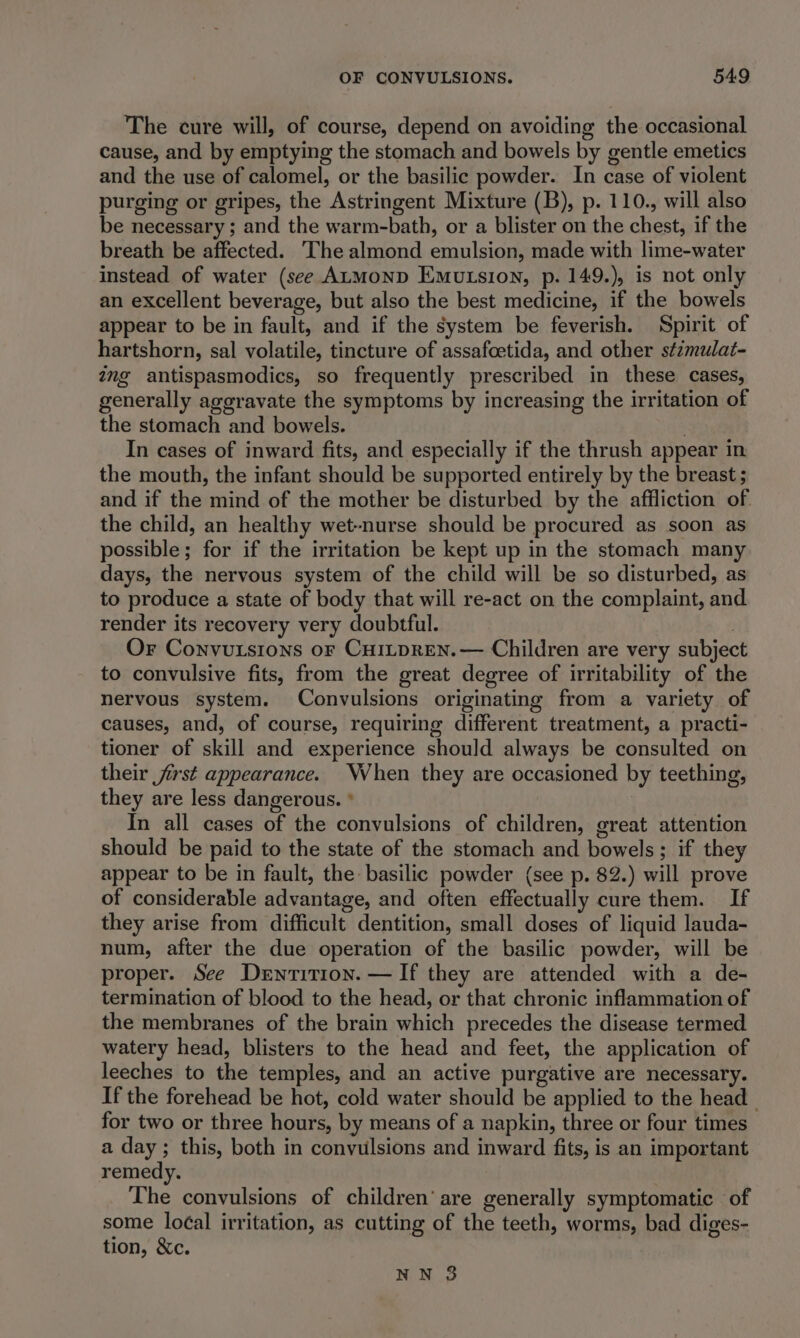 The cure will, of course, depend on avoiding the occasional cause, and by emptying the stomach and bowels by gentle emetics and the use of calomel, or the basilic powder. In case of violent purging or gripes, the Astringent Mixture (B), p. 110., will also be necessary ; and the warm-bath, or a blister on the chest, if the breath be affected. The almond emulsion, made with lime-water instead of water (see ALMOND Emutsion, p. 149.), is not only an excellent beverage, but also the best medicine, if the bowels appear to be in fault, and if the system be feverish. Spirit of hartshorn, sal volatile, tincture of assafoetida, and other stimulat- ang antispasmodics, so frequently prescribed in these cases, generally ageravate the symptoms by increasing the irritation of the stomach and bowels. In cases of inward fits, and especially if the thrush appear in the mouth, the infant should be supported entirely by the breast ; and if the mind of the mother be disturbed by the affliction of the child, an healthy wet-nurse should be procured as soon as possible; for if the irritation be kept up in the stomach many days, the nervous system of the child will be so disturbed, as to produce a state of body that will re-act on the complaint, and. render its recovery very doubtful. ) Or Convutsions or Cui_pren.— Children are very subject to convulsive fits, from the great degree of irritability of the nervous system. Convulsions originating from a variety of causes, and, of course, requiring different treatment, a practi- tioner of skill and experience should always be consulted on their jirst appearance. When they are occasioned by teething, they are less dangerous. * 7 In all cases of the convulsions of children, great attention should be paid to the state of the stomach and bowels; if they appear to be in fault, the basilic powder (see p. 82.) will prove of considerable advantage, and often effectually cure them. If they arise from difficult dentition, small doses of liquid lauda- num, after the due operation of the basilic powder, will be proper. See Derwnrition. — If they are attended with a de- termination of blood to the head, or that chronic inflammation of the membranes of the brain which precedes the disease termed watery head, blisters to the head and feet, the application of leeches to the temples, and an active purgative are necessary. If the forehead be hot, cold water should be applied to the head _ for two or three hours, by means of a napkin, three or four times a day; this, both in convulsions and inward fits, is an important remedy. The convulsions of children’ are generally symptomatic of some lo¢al irritation, as cutting of the teeth, worms, bad diges- tion, &amp;c.