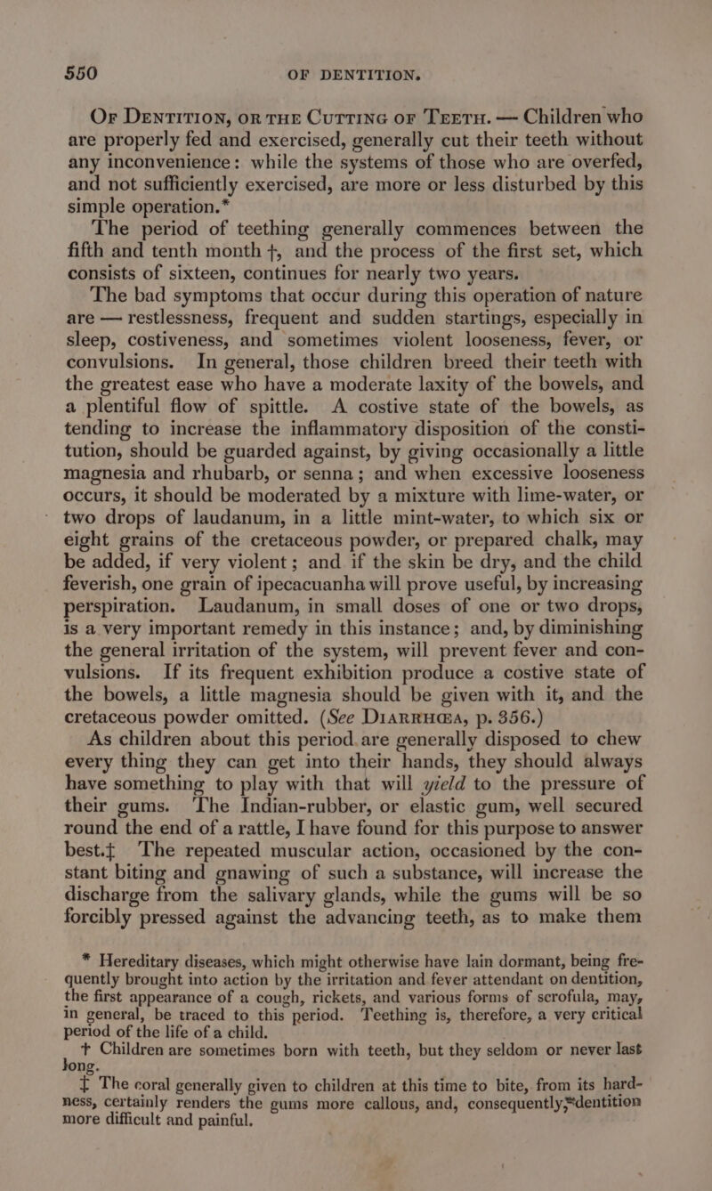 Or DeEnTITION, oR THE CuTTING oF TrETH. — Children who are properly fed and exercised, generally cut their teeth without any inconvenience: while the systems of those who are overfed, and not sufficiently exercised, are more or less disturbed by this simple operation.* The period of teething generally commences between the fifth and tenth month +, and the process of the first set, which consists of sixteen, continues for nearly two years. The bad symptoms that occur during this operation of nature are — restlessness, frequent and sudden startings, especially in sleep, costiveness, and sometimes violent looseness, fever, or convulsions. In general, those children breed their teeth with the greatest ease who have a moderate laxity of the bowels, and a plentiful flow of spittle. A costive state of the bowels, as tending to increase the inflammatory disposition of the consti- tution, should be guarded against, by giving occasionally a little magnesia and rhubarb, or senna; and when excessive looseness occurs, it should be moderated by a mixture with lime-water, or two drops of laudanum, in a little mint-water, to which six or eight grains of the cretaceous powder, or prepared chalk, may be added, if very violent ; and if the skin be dry, and the child feverish, one grain of ipecacuanha will prove useful, by increasing perspiration. Laudanum, in small doses of one or two drops, is a very important remedy in this instance; and, by diminishing the general irritation of the system, will prevent fever and con- vulsions. If its frequent exhibition produce a costive state of the bowels, a little magnesia should be given with it, and the cretaceous powder omitted. (See Diarruaa, p. 356.) As children about this period. are generally disposed to chew every thing they can get into their hands, they should always have something to play with that will yield to the pressure of their gums. The Indian-rubber, or elastic gum, well secured round the end of a rattle, [have found for this purpose to answer best.t ‘The repeated muscular action, occasioned by the con- stant biting and gnawing of such a substance, will increase the discharge from the salivary glands, while the gums will be so . . 5 ° forcibly pressed against the advancing teeth, as to make them * Hereditary diseases, which might otherwise have lain dormant, being fre- quently brought into action by the irritation and fever attendant on dentition, the first appearance of a cough, rickets, and various forms of scrofula, may, in general, be traced to this period. Teething is, therefore, a very critical period of the life of a child. : + Children are sometimes born with teeth, but they seldom or never last ong. t The coral generally given to children at this time to bite, from its hard~- ness, certainly renders the gums more callous, and, consequently dentition more difficult and painful.