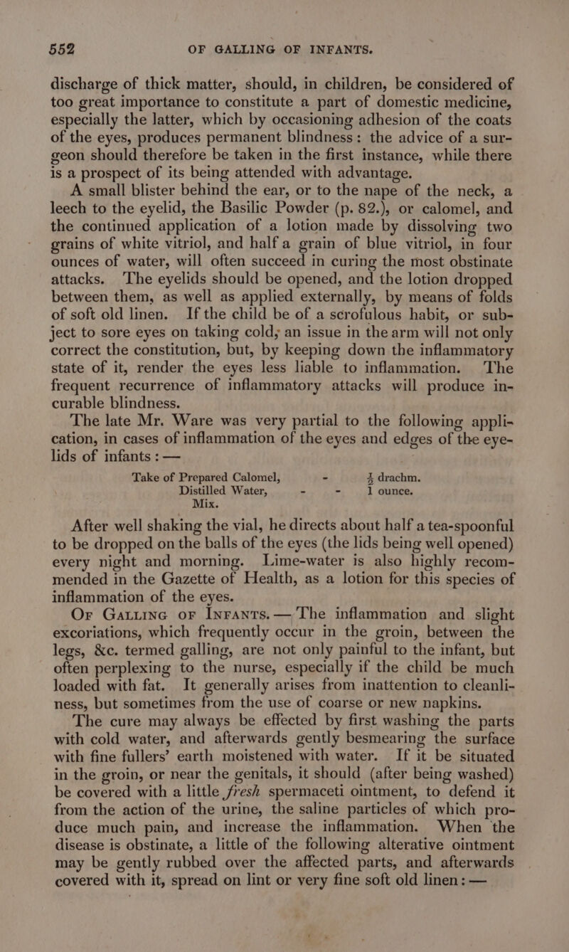 discharge of thick matter, should, in children, be considered of too great importance to constitute a part of domestic medicine, especially the latter, which by occasioning adhesion of the coats of the eyes, produces permanent blindness: the advice of a sur- geon should therefore be taken in the first instance, while there is a prospect of its being attended with advantage. A small blister behind the ear, or to the nape of the neck, a leech to the eyelid, the Basilic Powder (p. 82.), or calomel, and the continued application of a lotion made by dissolving two grains of white vitriol, and half a grain of blue vitriol, in four ounces of water, will often succeed in curing the most obstinate attacks. ‘The eyelids should be opened, and the lotion dropped between them, as well as applied externally, by means of folds of soft old linen. Ifthe child be of a scrofulous habit, or sub- ject to sore eyes on taking cold; an issue in the arm will not only correct the constitution, but, by keeping down the inflammatory state of it, render the eyes less liable to inflammation. The frequent recurrence of inflammatory attacks will produce in- curable blindness. The late Mr. Ware was very partial to the following appli- cation, in cases of inflammation of the eyes and edges of the eye- lids of infants : — Take of Prepared Calomel, - 4 drachm. Distilled Water, . - 1 ounce. Mix. After well shaking the vial, he directs about half a tea-spoonful to be dropped on the balls of the eyes (the lids being well opened) every night and morning. Lime-water is also highly recom- mended in the Gazette of Health, as a lotion for this species of inflammation of the eyes. Or Gatuine or Inrants.— The inflammation and slight excoriations, which frequently occur in the groin, between the legs, &amp;c. termed galling, are not only painful to the infant, but often perplexing to the nurse, especially if the child be much loaded with fat. It generally arises from inattention to cleanli- ness, but sometimes from the use of coarse or new napkins. The cure may always be effected by first washing the parts with cold water, and afterwards gently besmearing the surface with fine fullers’ earth moistened with water. If it be situated in the groin, or near the genitals, it should (after being washed) be covered with a little fresh spermaceti ointment, to defend it from the action of the urine, the saline particles of which pro- duce much pain, and increase the inflammation. When the disease is obstinate, a little of the following alterative ointment may be gently rubbed over the affected parts, and afterwards covered with it, spread on lint or very fine soft old linen: —