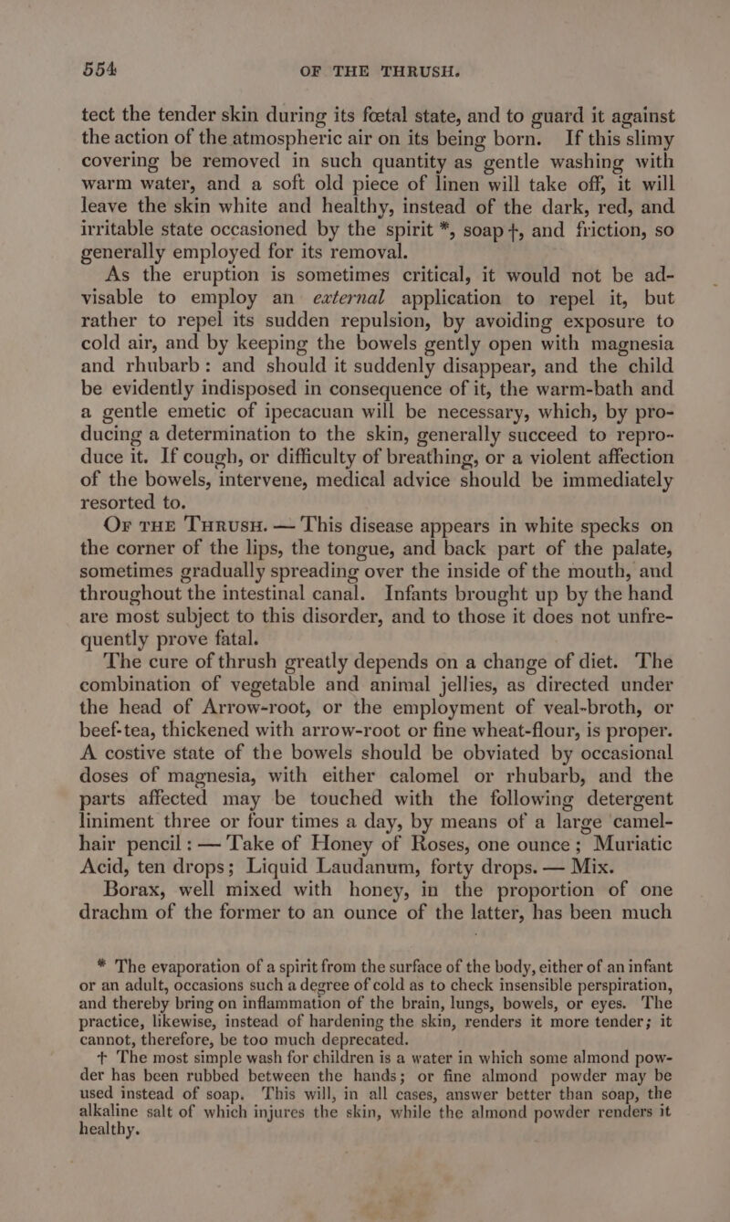tect the tender skin during its foetal state, and to guard it against the action of the atmospheric air on its being born. If this slimy covering be removed in such quantity as gentle washing with warm water, and a soft old piece of linen will take off, it will leave the skin white and healthy, instead of the dark, red, and irritable state occasioned by the spirit *, soap+, and friction, so generally employed for its removal. As the eruption is sometimes critical, it would not be ad- visable to employ an external application to repel it, but rather to repel its sudden repulsion, by avoiding exposure to cold air, and by keeping the bowels gently open with magnesia and rhubarb: and should it suddenly disappear, and the child be evidently indisposed in consequence of it, the warm-bath and a gentle emetic of ipecacuan will be necessary, which, by pro- ducing a determination to the skin, generally succeed to repro- duce it. If cough, or difficulty of breathing, or a violent affection of the bowels, intervene, medical advice should be immediately resorted to. Or tHE Turusu. — This disease appears in white specks on the corner of the lips, the tongue, and back part of the palate, sometimes gradually spreading over the inside of the mouth, and throughout the intestinal canal. Infants brought up by the hand are most subject to this disorder, and to those it does not unfre- quently prove fatal. The cure of thrush greatly depends on a change of diet. The combination of vegetable and animal jellies, as directed under the head of Arrow-root, or the employment of veal-broth, or beef-tea, thickened with arrow-root or fine wheat-flour, is proper. A costive state of the bowels should be obviated by occasional doses of magnesia, with either calomel or rhubarb, and the parts affected may be touched with the following detergent liniment three or four times a day, by means of a large camel- hair pencil: — Take of Honey of Roses, one ounce; Muriatic Acid, ten drops; Liquid Laudanum, forty drops. — Mix. Borax, well mixed with honey, in the proportion of one drachm of the former to an ounce of the latter, has been much * The evaporation of a spirit from the surface of the body, either of an infant or an adult, occasions such a degree of cold as to check insensible perspiration, and thereby bring on inflammation of the brain, lungs, bowels, or eyes. The practice, likewise, instead of hardening the skin, renders it more tender; it cannot, therefore, be too much deprecated. t+ The most simple wash for children is a water in which some almond pow- der has been rubbed between the hands; or fine almond powder may be used instead of soap. This will, in all cases, answer better than soap, the meen salt of which injures the skin, while the almond powder renders it nealthy.