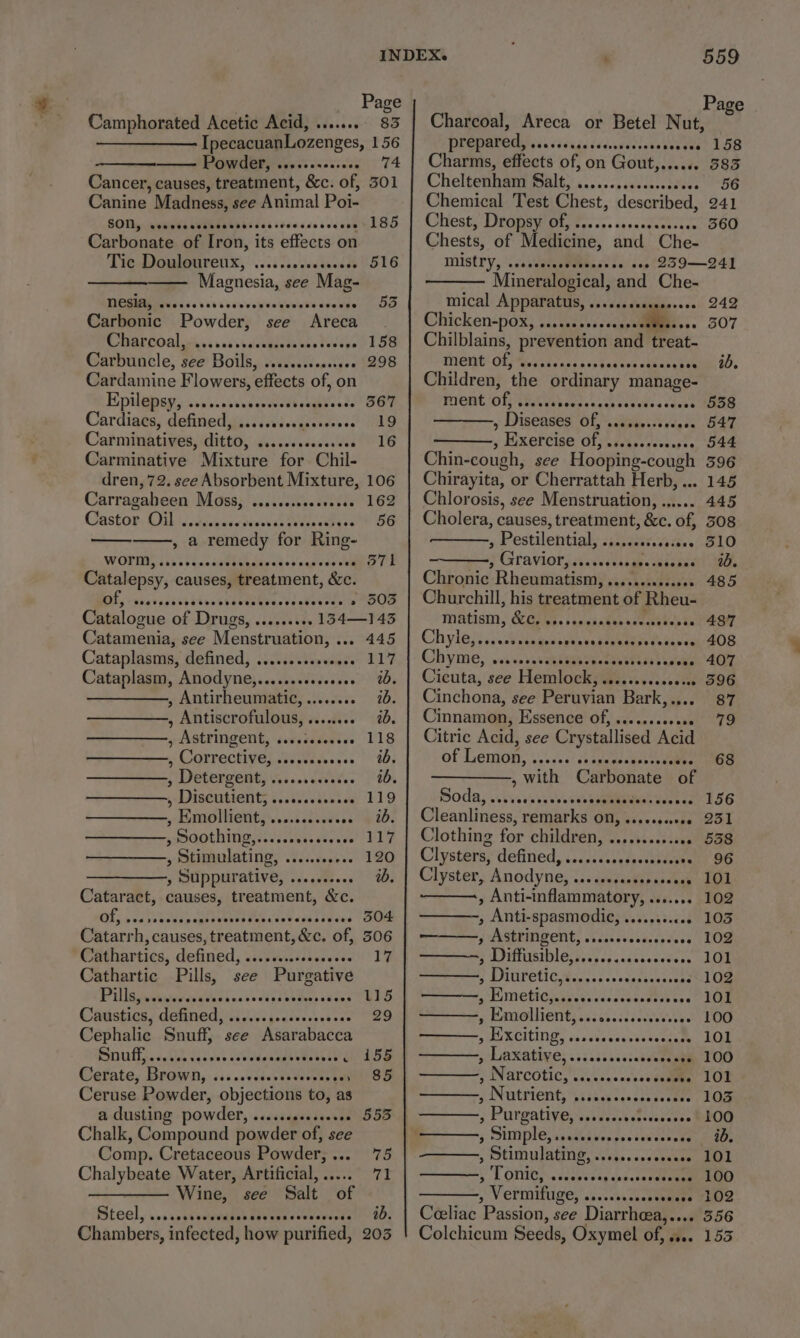 Page 158 085 56 241 360 242 307 ib. 538 547 544 596 . 145 445 308 510 10. 485 487 408 407 596 87 79 68 156 251 558 96 101 102 103 102 101 102 101 100 101 100 101 103 100 ib. 101 100 102 3556 Page Camphorated Acetic Acid, ........ 83 | Charcoal, Areca or Betel Nut, IpecacuanLozenges, 156 prepared, Fae vdvags dddieedewentvotes Powder, ..+.2++...... 74 | Charms, effects of, on Gout,....% Cancer, causes, treatment, &amp;c. of, 301 | Cheltenham Salt, ............ccccee Canine Madness, see Animal Poi- Chemical Test Chest, described, SOUL UMEMEEN iis ttcesessvesmed b&gt;) Chiesty DiGn ey Ot, tee ccs savecdece cave Carbonate of Iron, its effects on Chests, of Medicine, and Che- Tie DGwmiparenx; 60:5 c..Jectacd S16 MISCLY, \cdsdalap Peas ss:s0p?239-—249 Magnesia, see Mag- —— Mineralogical, and Che- PERIMENTS his \ 00 sca oesiveQeesboudedgenpeDa Mical Apparatus, ...scsescesrees Carbonic Powder, see Areca. Chicken-pox, ....c0ssesecass Mites. Charcoal, ....sssscccssscosseseeees 158 | Chilblains, prevention wa treat- Carbuncle, see Boils, .......ss000008 298 ment of, Ee aateacssvohatacr uencounee Cardamine Flowers, effects of, on Children, the ordinary manage- Epilepsy, Cue cet Oana Bae THONG OT TE abcess ck fees acne Cardiacs, defined, .....sseceserseeee 19 » Diseases Of, sesseeccecsece Carminatives, C00, desevisdecalées VTS ” Exercise Gb leant eeaees Carminative Mixture for Chil- Chin-cough, see mate f dren, 72. see Absorbent Mixture, 106 | Chirayi ita, or Cherrattah Herb, . Carragaheen Moss, .....s.eeeeeee8e 162 | Chlorosis, see Menstruation, ...... Castor. Oil \Jsdgeveccoverssiiveecatsce’® 56: | Cholera; causes, treatment, &amp;c. of, , a remedy for Ring- , Pestilential, shapanets9)t2e. WORT isis gunckebee darvbey acacia TE . 5 Gravior, ssssssesssees Siena Catalepsy, causes, treatment, &amp;c. Chronic. Rheumatism, .......s0ec008 DE, &lt;sbarastatbtestvacteivacdestevese wAOOS Churchill, his treatment of Rheu- Catalogue of Drugs, .........134—143 MAtism, KOI. sssstakeenceaekes &lt; Catamenia, see Menstruation, ... 445 Chyla)).icwlre aude praia e. ite Cataplasms; defined, .is.si/tiewee.” 117) |- Chyme, weave rseanduenencensbaas awoke Cataplasm, Anodyne,.......0.0000. id. | Cicuta, see Hemlock, .........00000 ————,, Antirheumatic,......... 76. | Cinchona, see Peruvian Bark,.... , Antiscrofulous, ........ %. | Cinnamon, Essence of, .......0+e00 , Astringent, ............ 118 | Citric Acid, see Crystallised Acid Correctives ecia ste.) 4b; of Lemon, a easce! ds opuereusbevnemee , Detergents 's...ccsete. | td. ; with Carbonate of s Diseutients icc2V..d2. ad) 119 Boda, ..tvissaeeeseeeaeaee ed , Emollient, .........026. ib. | Cleanliness, remarks on, ........008 , Soothing,......e0eee6. 117 | Clothing for children, ...........00 » Stimulating, 0... 120 | Clysters; defined, ../.2s.seesecntsoeen —————,, Suppurative, .......... ib. | Clyster, Anodyne, ....sssesscoeeeees Cataract, causes, treatment, &amp;c. , Anti-inflammatory, ....... OF, 5055. Saldds ge hnves ih tev sas s0ens SOM , Anti-spasmodic, .....0.c0 Catarrh, causes, treatment, &amp;c. of, 506 | ———, Astringent, ....cccssceseees Cathartics, defined, ....ss.0scsccocee 17 | ————=, Diffusible,.....c.ccscccesees Cathartic Pills, see Purgative S PUFOT CMs. scseneniegeccns Ville phnoradavicins becixcivees cease CERO Fi metiogsvagecedscshe Mut ess Cauisties, defined). Jic.,-450.0ss000 29 gf PMRGUITENEs Sacaccctdecesee rye Cephalic Snuff, see Asarabacca sMURCILIND, saacvavearasecenim Sn afijeseveecgsves seb dlesaue ase le koe ee cs ETRE OPE ee Cefate; Brown, ss: ..Vsserseverces perme oe » Narcotics ii... ceee Ceruse Powder, objections to, as a Nutrient, sss5ercencsas tees a dusting powder, ....seeccseeree 555 3 Pirgativien sates: erenccras Chalk, Compound powder of, see §: DUEIPLOseaeetver gs ysumcenene Comp. Cretaceous Powder, ... 75 » UMNO ATE a eas wes eaeane Chalybeate Water, Artificial, ...... 71 ST omits uaiecee aca eee ——— Wine, see Salt of + Vermituge,'....0..c.cceeeee Steel, ..s.sssemeeaseparvegnsecwevesdse op, | Céeliat Passion, see Diarrheea,.... Chambers, infected, how purified, 203 | Colchicum Seeds, Oxymel of, .... 155