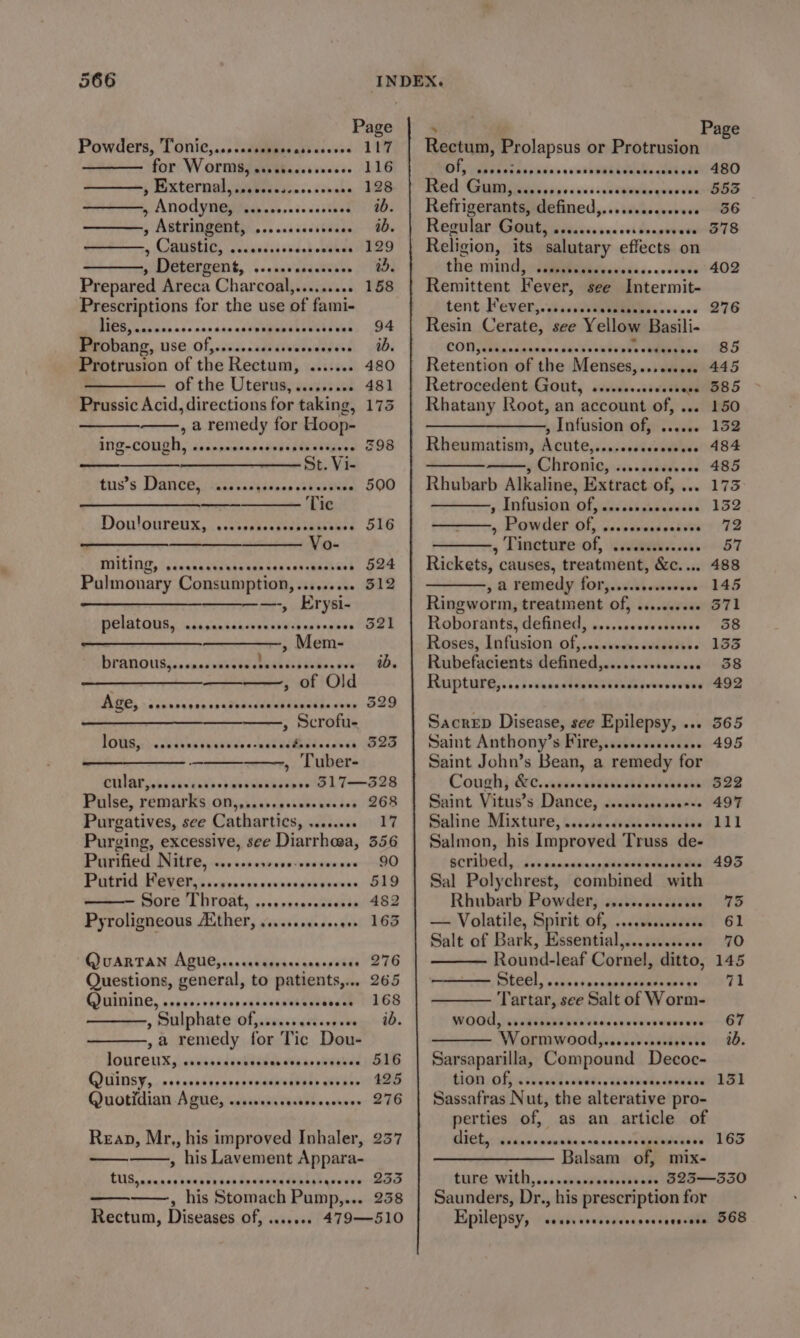 Powders, Tonic,...isttgbasentbeccsss 117 for. W Orm8y sisstieesseess. 116 j Externaljaniiecscs. cocks 128 » ANOCYMG iets asesaieucstend 80s , Astringent; ... .csacistaabe 6B » ROIREEIE, cicedsj oud.d eR RD ———, Detergent, ....seccccccoee 05. Prepared Areca Charcoal,......... 158 Prescriptions for the use of fami- BES Cabtad nde con cae addnnmamibeualseans 94 PeeObaihyg, use. Of,sascoccavcivarvecsend 40. Protrusion of the Rectum, ........ 480 of the Uterus,......... 481 Prussic Acid, directions for taking, 175 , a remedy for Hoop- ING-COUGN, socssasensassncstandizees S98 St. Vi- taai’s Dances sic becass.s akan 590 Tic Don!oureux, iteckscdicbiapeees STG ce ee er ewes &gt; | ee TGILITUE, {idcseieigeboaan tar sssstaancel, Re Pulmonary Consumption,...,..... 512 —-, Erysi- POLAT IURy incisansdccohunsaibachaaews et ,» Mem- BPANROUA iis vncaseneecetedhins bite, sve Oe —_—— , of Old BBL, &gt;. cacarcencnaiedcddausiuuctie sens O2Q » Scrofu- FOG. sautaniaeeuds -cskechbelirecci SRS —————., Tuber- DUAL bs sive s ob ovatiaketesete 1 T——S28 Pulse, remarks. on,,.,.00.seseccaceses 268 Purgatives, see Cathartics, ........ 17 Purging, excessive, see Diarrhoea, 356 Patified) Nite, ao. vss ssevusvpssecere 80 PUTA AV ERS scire vce cerxenderyeeess: DAO i Sore Throat, rsecessaecssaie Se Pyroligneous Aither, ....ceeceeereee 165 QUARTAN ABU yecccavdcesesaceessace 276 Questions, general, to patients,... 265 QUININE, sosseoversvsousoesvesepecvead 1268 ———., Sulphate of}......ccceseeee ad. ,a remedy for Tic Dou- JOUCCUY,, sedan adenddalae eta eriiel OED QOGINSY, 0 sesnsteneencemaiedbes axianc Gas Quotithian-A Cues ipa sn distin weneye- 236 Reap, Mr,, his improved Inhaler, 237 » his Lavement Appara- CUS, .caccccccccrscccccscsesssessqeesee LIO ———., his Stomach Pump,... 238 Rectum, Diseases of, ....... 479—510 Rectum, Prolapsus or Protrusion Dis yeas s sind pavacc evict beciveevtecucgedets 400 RRR Gout pipes vcs ssventelingees dees Refrigerants, defined,......scccereee 36 Regtrlar gifts paises see sel beagrrwer S78 Religion, its salutary effects on the mind, :seawhddeiedss..ccsude 402 Remittent Fever, see Intermit- tent, Fever, sisiieeeeaebeces 00 276 Resin Cerate, see Yellow Basili- CON handpuiar daadoneereeeeieegaae! 85 Retention of the Menses,......... 445 Retrocedent Gout, ........00cccsese 585 Rhatany Root, an account of, ... 150 ——___——, Infusion of, ....... 152 Rheumatism, Acute,....ccccecesssee 484 a y Chronic, dsddde ed 485 Rhubarb Alkaline, Extract of, ... 173 5 ANfusIEN Of eadsssarsavcdse 1352 » Rawdercol, cesvienedectivet 72 » Lineture-of, nica nveo-57 Rickets, causes, treatment, &amp;c.... 488 » &amp; remedy, for, wel wievie- 145 Ringworm, treatment Of, ......00. S71 Roborants, defined, .....scccssssvse 38 Roses, Infusion Of,....cecsccsesseoee 155 Rubefacients defined,......cecesceee 38 Rupture, sveseckiesceviidavevsssuve (492 Sacrep Disease, see Epilepsy, ... 565 Saint Anthony’s Fire,......ssescseee 495 Saint John’s Bean, a remedy for Cough) &amp;:¢. anvovsititetd ier Sas Saint Vitus’s Dance, ...ccccccccceee 497 Saline Mixture, s.socddrseectdccetes (111 Salmon, his Improved Truss de- OCTDE, dis innnceeppasecicus eet Ags Sal Polychrest, combined with Rhubarb Powder, cscceccosssaesee 75 — Volatile, Spirit of, .....00000 61 Salt of Bark, Essential,............ 70 Round-leaf Cornel, ditto, 145 ———— Steel, ...cscoccccccccecsesee 71 Tartar, see Salt of Worm- WOO ses MiteaE beh eiedenverweenere — ET Wormwo0d,...cccrcccssvsee 10. Sarsaparilla, Compound Decoc- tian offs shdedhs nets asters daciea be Sassafras Nut, the alterative pro- perties of, as an article of SAFE, sesh djiiehavnnn icant aan LOD Balsam of, mix- ture With,....cececcsesvesese BLI——3IO Saunders, Dr., his prescription for Epilepsy, «ssid: sexsveesssecceencaa 08