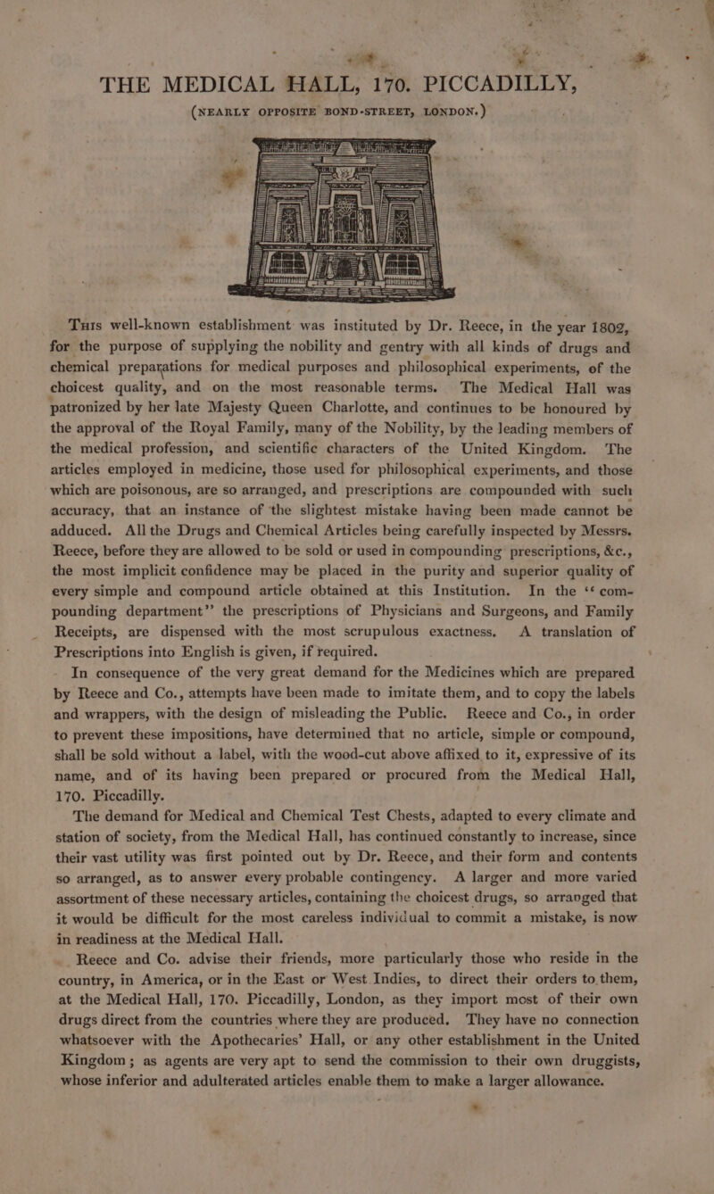 THE MEDICAL HALL, 170. PICCADILLY, (NEARLY OPPOSITE BOND-STREET, LONDON.) Tuts well-known establishment: was instituted by Dr. Reece, in the year 1802, for the purpose of supplying the nobility and gentry with all kinds of drugs and chemical preparations for medical purposes and philosophical experiments, of the choicest quality, and on the most reasonable terms. The Medical Hall was patronized by her late Majesty Queen Charlotte, and continues to be honoured by the approval of the Royal Family, many of the Nobility, by the leading members of the medical profession, and scientific characters of the United Kingdom. The articles employed in medicine, those used for philosophical experiments, and those which are poisonous, are so arranged, and prescriptions are compounded with such accuracy, that an instance of the slightest mistake having been made cannot be adduced. Allthe Drugs and Chemical Articles being carefully inspected by Messrs. Reece, before they are allowed to be sold or used in compounding prescriptions, &amp;c., the most implicit confidence may be placed in the purity and superior quality of every simple and compound article obtained at this Institution. In the ‘* com- pounding department”’ the prescriptions of Physicians and Surgeons, and Family Receipts, are dispensed with the most scrupulous exactness. A translation of Prescriptions into English is given, if required. In consequence of the very great demand for the Medicines which are prepared by Reece and Co., attempts have been made to imitate them, and to copy the labels and wrappers, with the design of misleading the Public. Reece and Co., in order to prevent these impositions, have determined that no article, simple or compound, shall be sold without a label, with the wood-cut above affixed to it, expressive of its name, and of its having been prepared or procured from the Medical Hall, 170. Piccadilly. The demand for Medical and Chemical Test Chests, adapted to every climate and station of society, from the Medical Hall, has continued constantly to increase, since their vast utility was first pointed out by Dr. Reece, and their form and contents so arranged, as to answer every probable contingency. A larger and more varied assortment of these necessary articles, containing the choicest drugs, so arranged that it would be difficult for the most careless individual to commit a mistake, is now in readiness at the Medical Hall. Reece and Co. advise their friends, more particularly those who reside in the country, in America, or in the East or West Indies, to direct their orders to. them, at the Medical Hall, 170. Piccadilly, London, as they import most of their own drugs direct from the countries where they are produced. They have no connection whatsoever with the Apothecaries’ Hall, or any other establishment in the United Kingdom ; as agents are very apt to send the commission to their own druggists, whose inferior and adulterated articles enable them to make a larger allowance. .