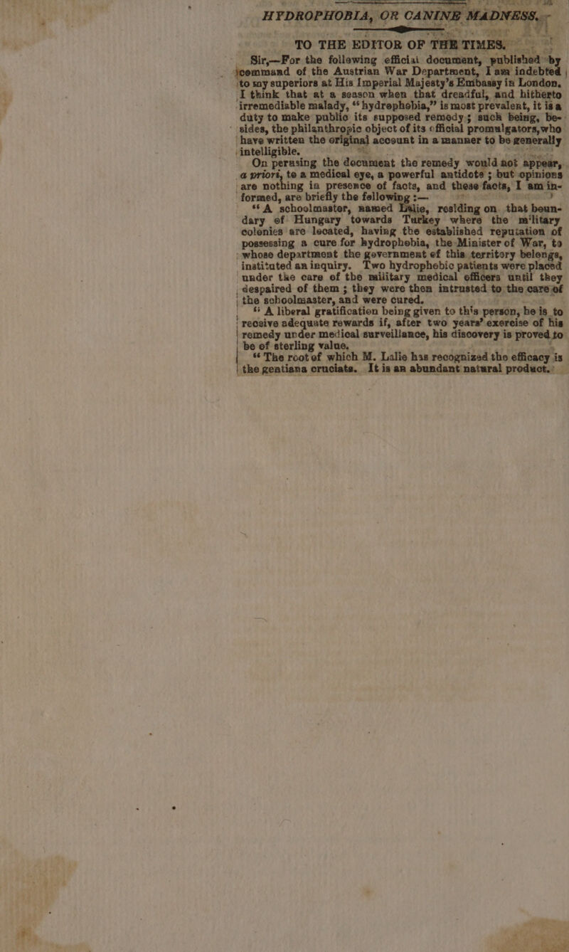 ,to my superiors at His Imperial Majesty’s Emibaasy in London, I think that at s season when that dreadful, and hitherto -irremediable malady, “‘ hydrephebia,” is most prevalent, it isa duty to make public its supposed remedy; such being : have written the origina] account in a manner to be generally er ee cr + a : cai dy wee ‘Sei mn perusing the document the remedy would mot appear, _@ priors, te a medical eye, a powerful antidote ; but opinions ‘are nothing in presence of facts, and these facts, I am in- ‘formed, are briefly the fellowing:—- | A schoolmaster, named Lilie, residing on that boun- dary of Hungary towards Turkey where the military colenies are lecated, having the established repuiation of possessing a cure for bydrophobia, the Minister of War, to whose department the government ef this territory belongs, _inatitated aninquiry. Two hydrophebic patients were placed under tke care ef the military medical officers until they , despaired of them ; they were then intrusted to the care of | the schoolmaster, and were cured, aie bu ete od , © A liberal gratification being given to this person, he is to | receive adequate rewards if, after two years’ exereise of his remedy under medical surveillance, his discovery is proved to” be ef sterling value. , +E A The root of which M. Lalie has recognized tho efficacy is | the geatiana cruciata. It is an abundant natural product. _