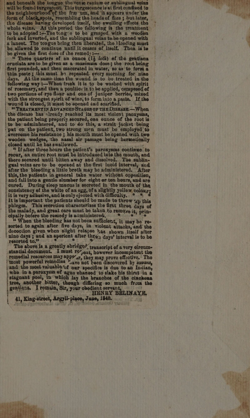 longue: hevelm rening.or anblingual veins ne aes turgescenit, This turgescence is at first confined to eS a eda nood of the fra ~um, aud ‘it appears wader the it eve s, resembling the heads of flies ; but later, ' as fork and inverted, and the sublingual! veins 'te.be opened with a laneet. The tongue being then liberated, the bleeding must be allewed to continue until it ceases of itself, Then iste — af _ be given the first dose of the remedy 2+ ae |. &amp; Phree quarters ef an ounce (14 doth) of the gentiana | cruciata are to be given as a maximum dose; the root being - first pounded, and then macerated in water, se as to formi a ‘ thin paste ; this must be repeated. every morning for nime gar* At the same.time the wound is to be trested in the fellowing way :—When fresh it is to be washed with spirit | of rosemary, and then a poultics is.to be applied, cempesed of ' two portions of rye flour and one of juniper berries, mixed with the strongest spirit Gf wine, to forminto a paste. If the wound is elosed, it mast be epened and soarified. 2 | 56 PREATMENT IN ADVANCED STAGES OF THE DISBASE.— When the disease has slready reached its most violent paoxysms, the patient being preperly secured, one ounce of the root is te be administered, and to do this, a strait jacket being {put on the patient, two strong men must be employed’ to | overcome his resistance ; his mouth must be opened with twe | | weoden wedges, the nasal air passage being hermetically closed until he has swallowed. BE cies % Tf after three hours the patiert’s paroxysms continue to recur, an entire root must be introduced inte the mouth, and there secured until bitten away and dissolved... Tae sublia- gual veins are te be opened at the first lucid interval, and after the bleeding a little breth may be administered. After this, the patients in general take water without oppeositien, and fallinto a gentle slumber for eight or ten hours, and are cured. vdcpirg. gts macus is secreted in the mouth of tha consistency of the white of an ogg, of a alightly yellew. colons: it is very adhesive, and is only ejected with difficulty, * * 4 It is important the patients should be made te throw “dp this phlegm. This secrotion characterizes the first threa days of the malady, and great care must be taken to remoye it, prin- cipally befere the remedy is administered, Melgar Ge Te sm When the bleeding has not beer sufficient, it may be re- sorted toe again after five days, in violent attacks, and’ the | decoction given when ‘slight relapse kas shown itself after nino days ; aud an aperient after thre, days’ interval is to be resorted to.” bs e ¥ | ‘The above is a greatly abridge? transcript of a very ciroum- _staptialdocument. I must rov.eat, however incompetent the remedial resources My appo’,r, they may prove effective. The (‘most powerful remedies “ave not been discovered by savans, jand most valuable ‘of our specifics is due to an Indian, ; whe. in-a.paroxysm ef ague chanced to slake his thirst ‘ia a stagnant pool, in which lay the branches of the cinchona | tree, another bitter, though differing so much from the geatians. I remain, Sir, your obedient servant, att ! ar. - HENRY BELINAYE. : 41, King-atroet, Argyll-place, June, 1840, — Ee ZF es ; + tate