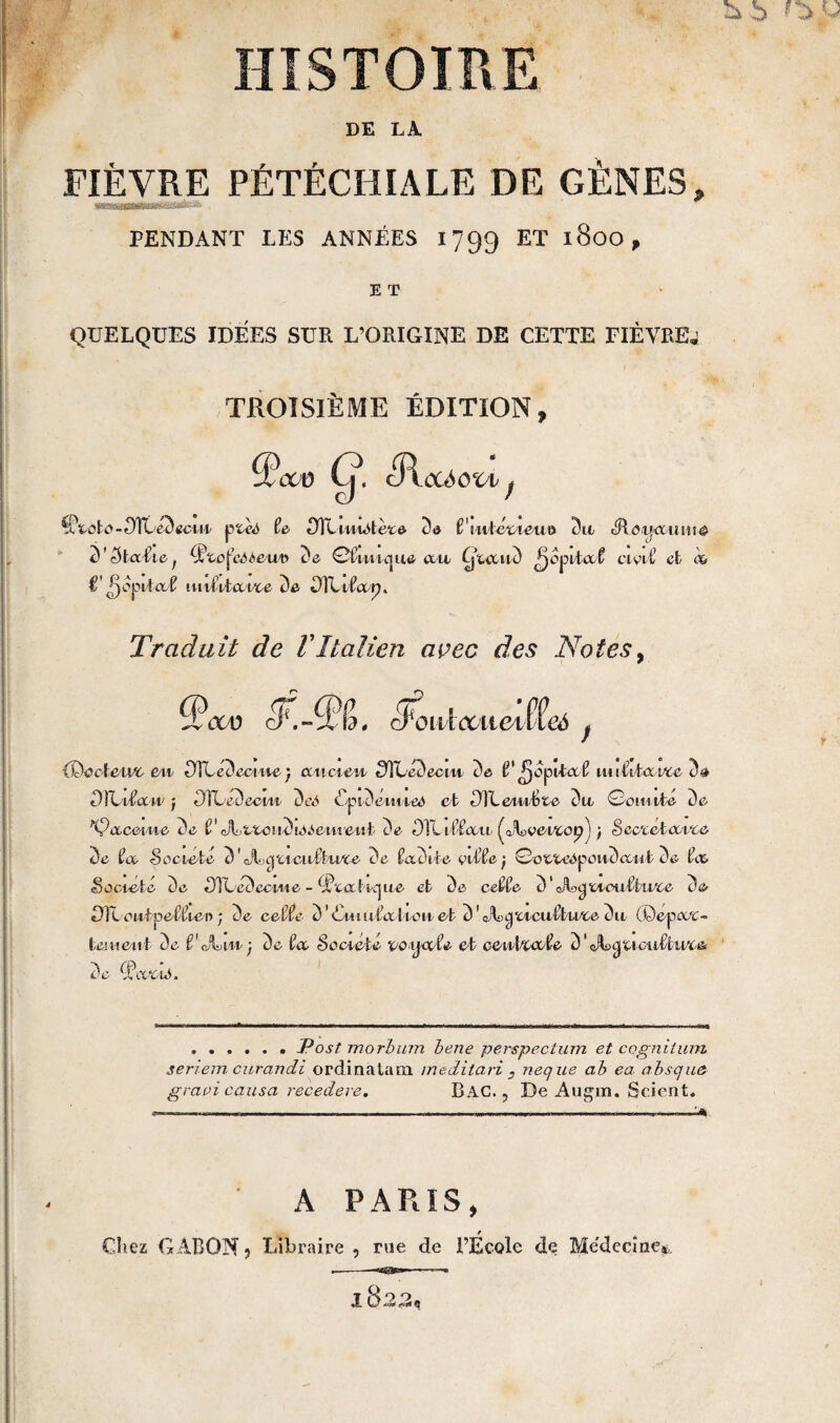 HISTOIRE DE LA. FIÈVRE PÉTÉCHIALE DE GÈNES» PENDANT LES ANNÉES 1799 ET 1800, E T QUELQUES IDEES SUR L’ORIGINE DE CETTE FIÈYREj TROISIÈME ÉDITION» 5\x u Cy cR ctó OVV f taho-0ÏLé3ecuv ptc<5 te Oitmiètete de t'iuléoieiui 3n cRotjaume 3 ' 5tat\e ; tyto^eAùe/uv de ©fWic| ue ait Cjucn3 ^opilaf ci oi t’ et <%> î- ^opita/f? irnÏÏvlœi/ce de DIT ctaq. Traduit de VItalien avec des Notes, cw cFrXt? . ci'oulccticiueô {Docteur en 0TLedectne) ancien 0ÌLé3eciit de f pepita t nuîiïavcc d» 0ÏLiîcuv j DTLenecvii deô CÿidéuiieA et OiLeiiiBtc 3 a ©ornile de fÇccceine de i ' A- > tto ! 13 se .'cui e n t de OTlit-fau ^JLociAopj ; Scc'cclccvce de U Société 3 ' JLgttcalÉu/te c'è îadile citte-, ©oetcOpoiiAaat De tee Société de 0Tüé3ecwe - ^‘caticjae et de cette d'Jtyi^moutlii/ce de DTLoiiipettiee ; de cette d'Cmutalionel d’c^^'oicutlu/cedn (Depot- tei lien t 3c f cÂvin j de ta Société vo tia te et ceniva/te d' <A>yucutbivc& 3 c Cl\x ‘cio. .Post morbam bene perspectum et cognitum seriem curandi ordinatimi meditavi , neque ab ea absqu& gravi causa recedere, BAC., De Augm. Scient. — -----..... ...— .. ■———— A PARIS, Chez GABON j Libraire , me de l’École de Me'decine*,