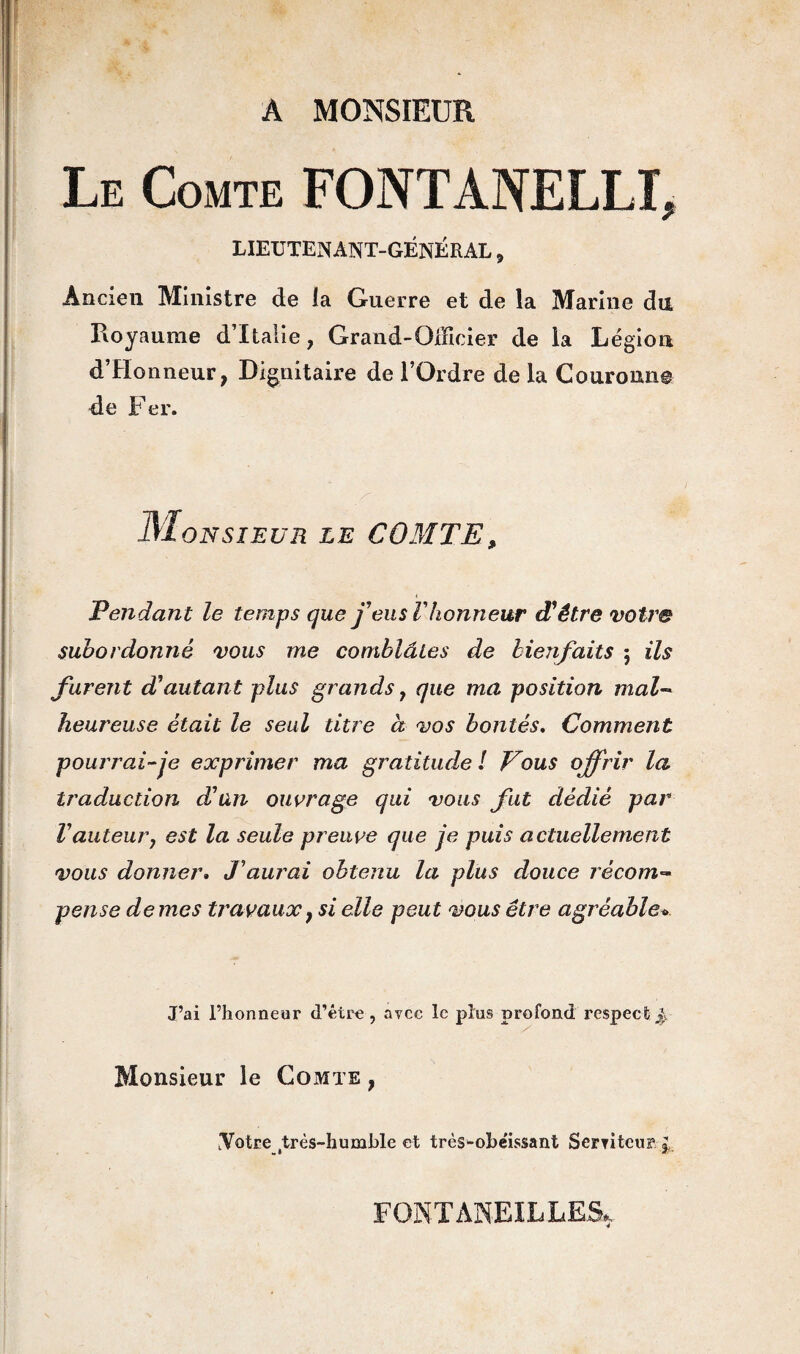 A MONSIEUR Le Comte FONTANELLE LIEUTENANT-GÉNÉRAL, Ancien Ministre de la Guerre et de la Marine du Royaume d’Italie, Grand-Officier de la Légion d’Honneur, Dignitaire de l’Ordre de la Couronne de Fer. Monsieur le COMTE, < Tendant le temps que feus F honneur d'être votre subordonné vous me comblâtes de bienfaits ; ils furent d'autant plus grands, que ma position mal¬ heureuse était le seul titre à vos bontés. Comment pourrai-je exprimer ma gratitude ! Tous offrir la traduction d'an ouvrage qui vous fut dédié par F auteur j est la seule preuve que je puis actuellement vous donner. J'aurai obtenu la plus douce récom¬ pense de mes travaux} si elle peut vous être agréable* J’ai l’honneur d’être, avec le plus profond respect: J. Monsieur le Comte , .Votre très-humble et très^ohe'issant Serviteur £ FONT ANEIL LES,