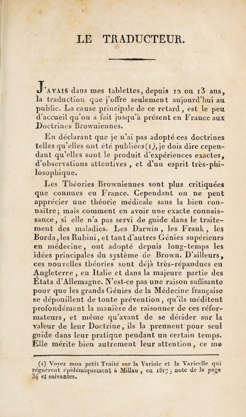 LE TRADUCTEUR. J’AVAIS dans mes tablettes, depuis 12 ou i3 ans, la traduction que j’offre seulement aujourd’hui au public. La cause principale de ce retard, est le peu d’accueil qu’on a fait jusqu’à présent en France aux Doctrines Browuiennes, En déclarant que je n’ai pas adopté ces doctrines telles qu’elles ont été publiées(1^, je dois dire cepen¬ dant qu’elles sont le produit d’expériences exactes, d’observations attentives , et d’un esprit très-phi¬ losophique» Les Théories Browniennes sont plus critiquées que connues en France. Cependant on ne peut apprécier une théorie médicale sans la bien con¬ naître; mais comment en avoir une exacte connais¬ sance , si elle n’a pas servi de guide dans le traite¬ ment des maladies. Les Darwin , les Frank , les Borda, les Rubini, et tant d’autres Génies supérieurs en médecine, ont adopté depuis long-temps les idées principales du système de Brown, D’ailleurs, ces nouvelles théories sont déjà très-répandues en Angleterre , en Italie et dans la majeure partie des Etats d’Allemagne, N’est-ce pas une raison suffisante pour que les grands Génies de la Médecine française se dépouillent de tonte prévention, qu’ils méditent profondément la manière de raisonner de ces réfor¬ mateurs, et même qu’avant de se décider sur la valeur de leur Doctrine, ils la prennent pour seul guide dans leur pratique pendant un certain temps. Elle mérite bien autrement leur attention, ce m© (1) Voyez mon petit Traité sur la Variole et la Varicelle qui régnèrent épidémiquemçüt à Milieu 5 en 1817 3 note de la page 34 e£ suivantes»