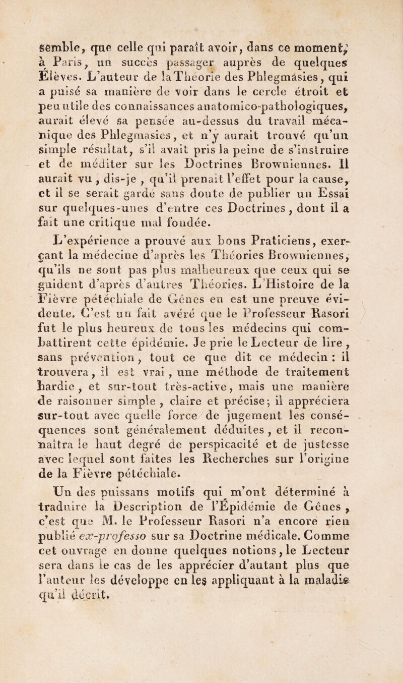 semble, que celle qui parait avoir, clans ce moment^ à Paris , un succès passager auprès de quelques Elèves. L’auteur de laTiicorie des Phlegmâsies, qui a puisé sa manière de voir dans le cercle étroit et peu utile des connaissances anatomico-pathologiques, aurait élevé sa pensée au-dessus du travail méca¬ nique des Phlegmâsies, et n’y aurait trouvé qu’un simple résultat, s’il avait pris la peine de s’instruire et de méditer sur les Doctrines Browniennes. Il aurait vu , dis-je , qu’il prenait l’effet pour la cause, et il se serait garde sans doute de publier un Essai sur quelques-unes d’entre ces Doctrines, dont il a fait une critique mal fondée. L’expérience a prouvé aux bons Praticiens, exer¬ çant la médecine d’après les Théories Browniennes, qu’ils ne sont pas plus malheureux que ceux qui se guident d’après d’autres Théories. L Histoire de la Fièvre pétéchiale de Gênes en est une preuve évi¬ dente. C’est uü fait avéré que le Professeur Kasori fut le plus heureux de tous les médecins qui com¬ battirent cette épidémie. Je prie le Lecteur de lire, sans prévention, tout ce que dit ce médecin: il trouvera, il est vrai , une méthode de traitement bardie, et sur-tout très-active, mais une manière de raisonner simple, claire et précise- il appréciera sur-tout avec quelle force de jugement les consé¬ quences sont généralement déduites , et il recon¬ naîtra le haut degré de perspicacité et de justesse avec lequel sont faites les Recherches sur l’origine de la Fièvre pétéchiale. Un des puissans motifs qui m’ont déterminé à traduire la Description de l’Epidémie de Gênes , c’est que M, le Professeur Rasori n’a encore rien publié ex-prqfesso sur sa Doctrine médicale. Comme cet ouvrage en donne quelques notions, le Lecteur sera dans le cas de les apprécier d’autant plus que l’auteur les développe en ie§ appliquant à la maladis qu’il décrit.