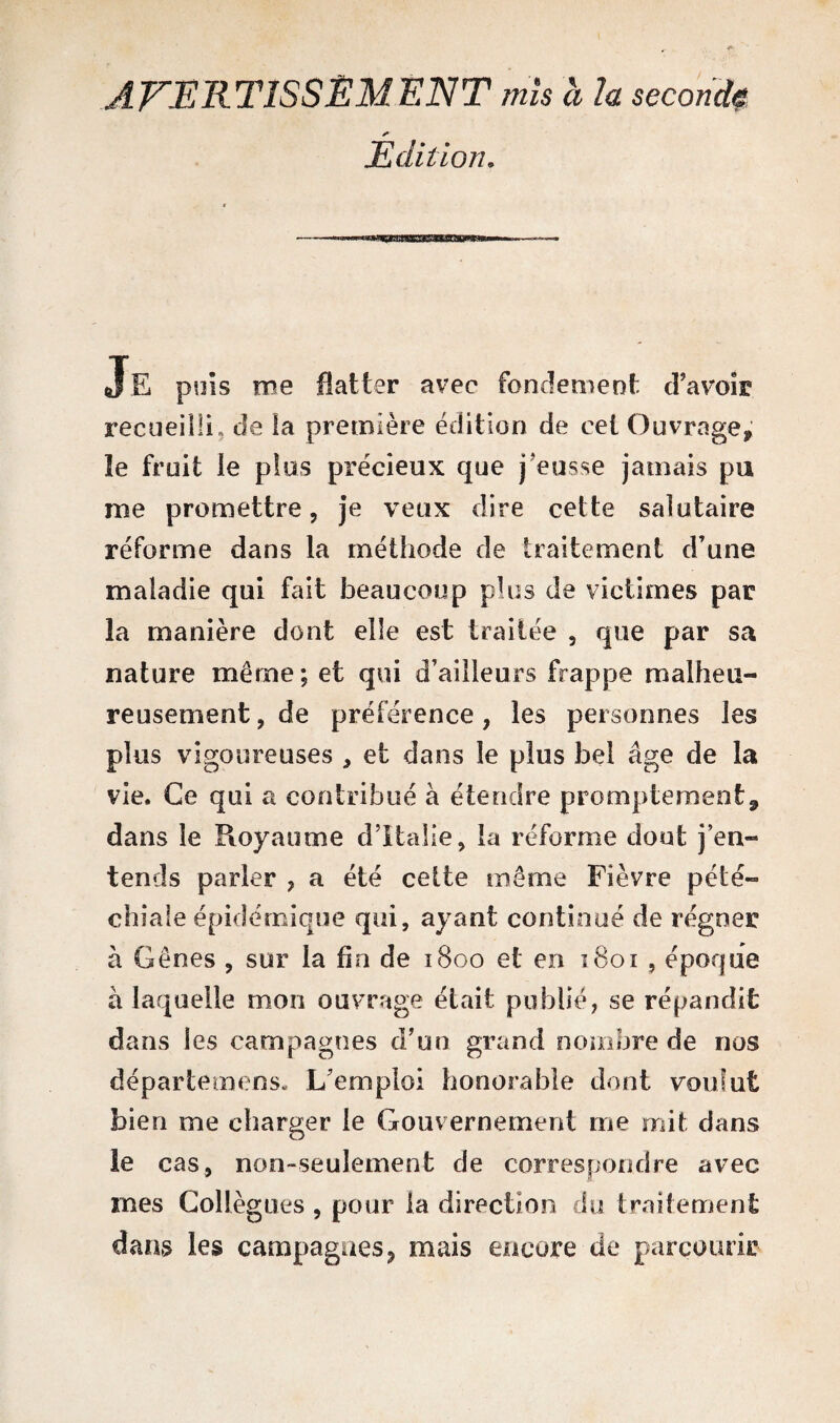 AVERTISSEMENT mis a la second* Edition. Je puis me flatter avec fondement d'avoir recueilli, de la première édition de eei Ouvrage, le fruit le plus précieux que j'eusse jamais pu nie promettre, je veux dire cette salutaire réforme dans la méthode de traitement d’une maladie qui fait beaucoup plus de victimes par la manière dont elle est traitée , que par sa nature même; et qui d’ailleurs frappe malheu¬ reusement , de préférence, les personnes les plus vigoureuses * et dans le plus bel âge de la vie. Ce qui a contribué à étendre promptement, dans le Royaume d’Italie, la réforme dont j’en¬ tends parler ? a été cette même Fièvre pété¬ chiale épidémique qui, ayant continué de régner à Gênes , sur la fin de 1800 et en 1801 , époque à laquelle mon ouvrage était publié, se répandit dans les campagnes d’un grand nombre de nos départemens. L’emploi honorable dont voulut bien me charger le Gouvernement me mit dans le cas, non-seulement de correspondre avec mes Collègues , pour la direction du traitement dans les campagnes, mais encore de parcourir