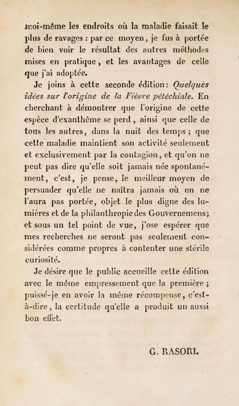 iroï-même les endroits où la maladie faisait !e plus de ravages : par ce moyen, je fus à portée de bien voir le résultat des autres méthodes mises en pratique, et les avantages de celle que j’ai adoptée. Je joins à cette seconde édition: Quelques idées sur l'origine de la Fièvre pétéchiale. En cherchant à démontrer que l’origine de cette espèce d’exanthème se perd , ainsi que celle de tons les autres, dans la nuit des temps ; que cette maladie maintient son activité seulement et exclusivement par la contagion, et qu’on ne peut pas dire qu’elle soit jamais née spontané¬ ment, c'est, je pense, le meilleur moyen de persuader qu'elle ne naîtra jamais où on ne l’aura pas portée, objet le plus digne des lu¬ mières et de la philanthropie des Gouvernemens; et sous un tel point de vue, j’ose espérer que mes recherches ne seront pas seulement con¬ sidérées comme propres à contenter une stérile curiosité. Je désire que le public accueille cette édition avec le même empressement que la première ; puissé-je en avoir la même récompense, c’est- à-dire, la certitude qu’elle a produit un aussi bon effet. G. RASOPJ.