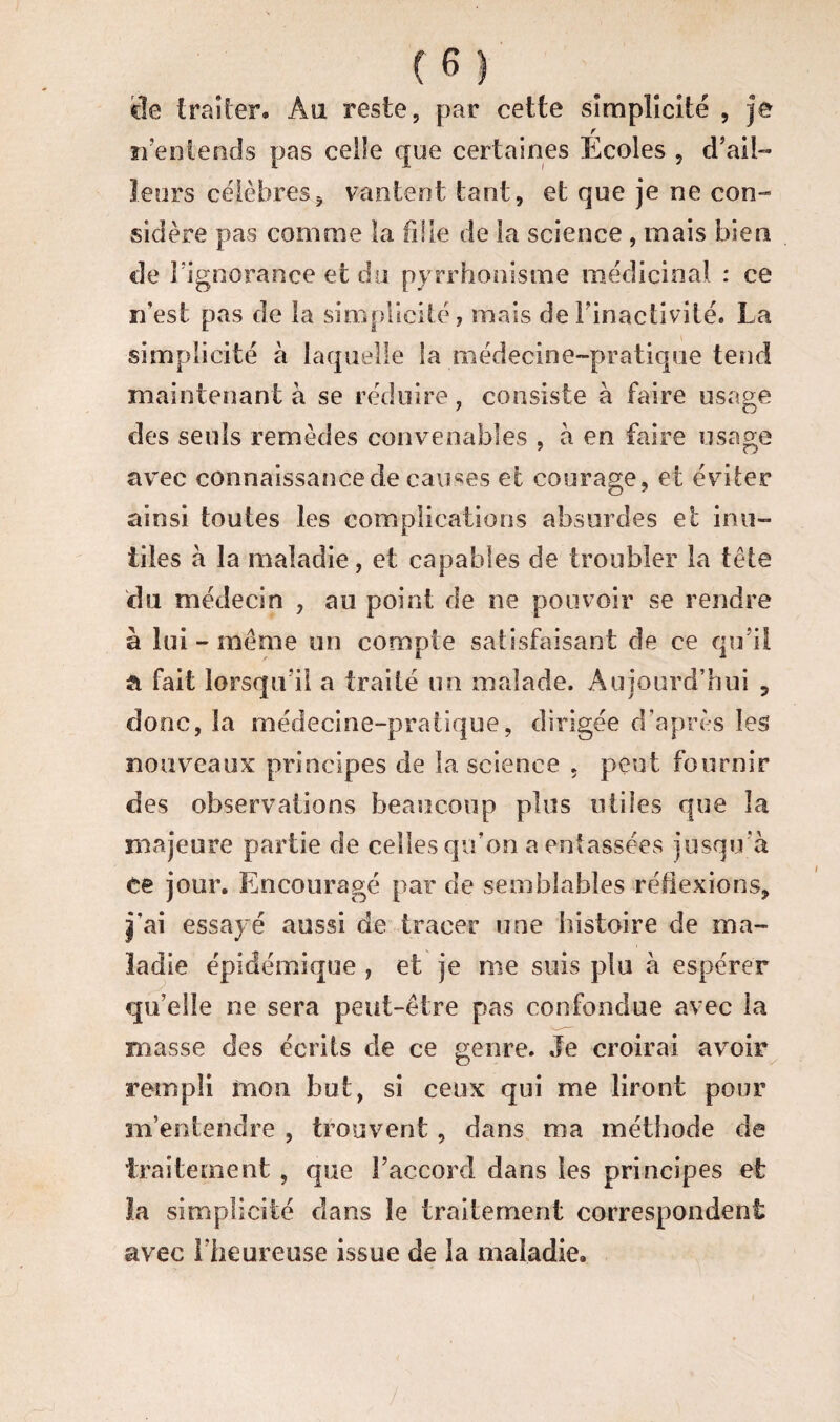 trailer- Au reste, par cette simplicité , je r n’entends pas celle que certaines Ecoles , d’ail¬ leurs célèbres5 vantent tant, et que je ne con¬ sidère pas comme la fille de la science , mais bien de l’ignorance et du pyrrhonisme médicinal : ce rfest pas de la simplicité, mais de l’inactivité. La simplicité à laquelle la médecine-pratique tend maintenant à se réduire, consiste à faire usage des seuls remèdes convenables , à en faire usage avec connaissance de causes et courage, et éviter ainsi toutes les complications absurdes et inu¬ tiles à la maladie, et capables de troubler la tête du médecin , au point de ne pouvoir se rendre à lui - même un compte satisfaisant de ce qu’il a fait lorsqu'il a traité un malade. Aujourd’hui 5 donc, la médecine-pratique, dirigée d’après les nouveaux principes de la science 5 peut fournir des observations beaucoup plus utiles que îa majeure partie de celles qu’on a entassées jusqu’à Ce jour. Encouragé par de semblables réflexions, Iai essayé aussi de tracer une histoire de ma¬ ladie épidémique , et je me suis plu à espérer qu’elle ne sera peut-être pas confondue avec la masse des écrits de ce genre. Je croirai avoir rempli mon but, si ceux qui me liront pour m’entendre , trouvent, dans ma méthode de traitement , que l’accord dans les principes et la simplicité dans le traitement correspondent avec l’heureuse issue de la maladie.