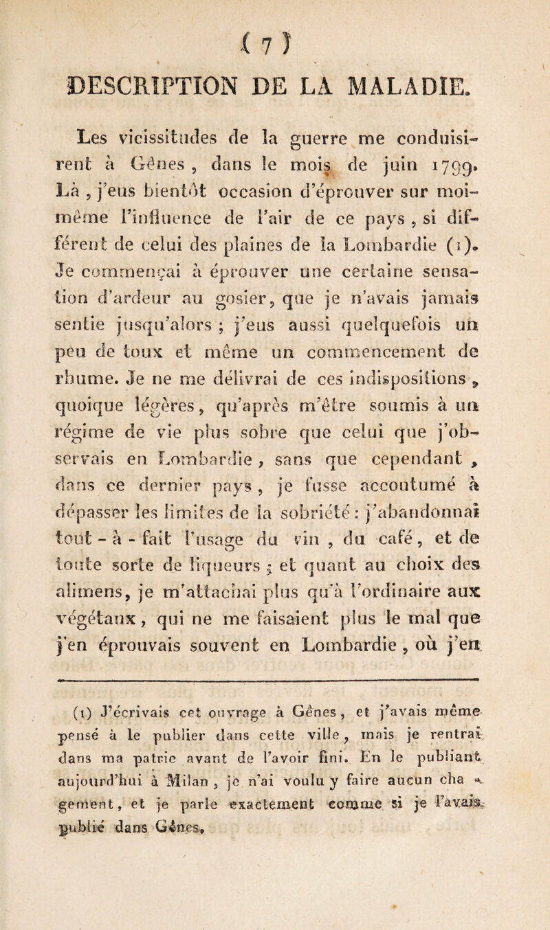 Les vicissitudes de la guerre me conduisi¬ rent à Gènes , dans le mois de juin 1799» Là , j’eus bientôt occasion d’éprouver sur moi- même l’influence de l’air de ce pays , si dif¬ férent de celui des plaines de la Lombardie (i)* Je commençai à éprouver une certaine sensa¬ tion d’ardeur au gosier, que je n’avais jamais sentie jusqu’alors ; j’eus aussi quelquefois un peu de toux et même un commencement de rhume. Je ne me délivrai de ces indispositions ÿ quoique légères, qu’après m’être soumis à un régime de vie plus sobre que celui que j’ob¬ servais en Lombardie , sans que cependant , dans ce dernier pays , je fusse accoutumé à dépasser les limites de la sobriété: j’abandonnai tout - à - fait l’usage du vin , du café , et de toute sorte de liqueurs $ et quant au choix des alimens, je m’attachai plus qu’à l'ordinaire aux végétaux, qui ne me faisaient plus le mal que } en éprouvais souvent en Lombardie , où j’en (t) J’écrivais cet ouvrage à Gênes, et pavais même pensé à le publier dans cette ville, mais je rentrai; dans ma patrie avant de l’avoir fini. En le publiant aujourd’hui à Milan , je n’ai voulu y faire aucun cha ^ gement, et je parle exactement comme si je l’avais.: publié dans Gênes,