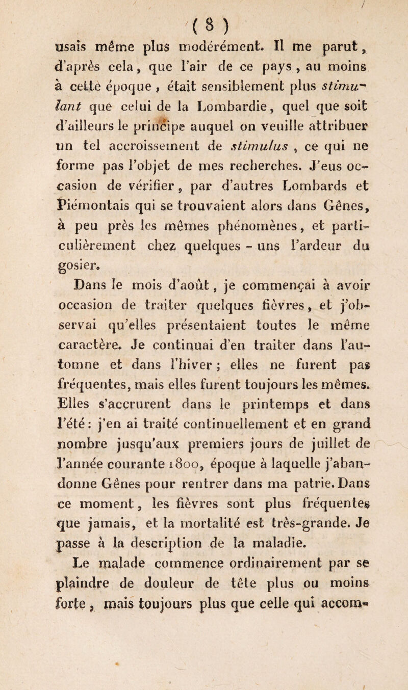 / '(3 ) usais même plus modérément. Il me parut * d’après cela , que l’air de ce pays , au moins à cettè époque , était sensiblement plus stimu¬ lant que celui de la Lombardie, quel que soit d’ailleurs le principe auquel on veuille attribuer un tel accroissement de stimulas , ce qui ne forme pas l’objet de mes recherches. J’eus oc¬ casion de vérifier , par d’autres Lombards et Piémontais qui se trouvaient alors dans Gênes, à peu près Ses mêmes phénomènes, et parti¬ culièrement chez quelques - uns l’ardeur du gosier. Dans le mois d’août, je commençai à avoir occasion de traiter quelques fièvres, et j’ob¬ servai qu’elles présentaient toutes le même caractère. Je continuai d’en traiter dans l’au¬ tomne et dans l’hiver ; elles ne furent pas fréquentes, mais elles furent toujours les mêmes. Elles s’accrurent dans le printemps et dans l’été: j’en ai traité continuellement et en grand nombre jusqu’aux premiers jours de juillet de l’année courante 1800, époque à laquelle j’aban¬ donne Gênes pour rentrer dans ma patrie. Dans ce moment, les fièvres sont plus fréquentes que jamais, et la mortalité est très-grande. Je passe à la description de la maladie. Le malade commence ordinairement par se plaindre de douleur de tête plus ou moins forte , mais toujours plus que celle qui accorn^ /