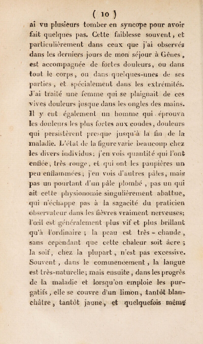 ta vu plusieurs tomber en syncope pour avoir fait quelques pas. Cette faiblesse souvent, et particulièrement dans ceux que j’ai observes dans les derniers jours de mon séjour à Gênes & est accompagnée de fortes douleurs, ou dans tout le corps, ou dans quelques-unes de ses parties , et spécialement dans les extrémités. J ai traité une femme qui se plaignait de ces vives douleurs jusque dans les ongles des mains. 1! y eut également un homme qui. éprouva les douleurs les plus fortes aux coudes, douleurs qui persistèrent presque jusqu’à la fin de la maladie. L’état de la figure varie beaucoup chez les divers individus; j’en vois quantité qui Font enflée, très rouge, et qui ont les paupières un peu enflammées; j’en vois d’autres paies, mais pas un pourtant d’un pâle plombé , pas un qui ait ceüe physionomie singulièrement abattue, qui n’échappe pas à la sagacité du praticien observateur dans les fièvres vraiment nerveuses; l’œil est généralement plus vif et plus brillant qu’à l’or di naire ; la peau est très - chaude , sans cependant que cette chaleur soit âcre ; la soif, chez la plupart , n’est pas excessive. Souvent , dans le commencement , la langue est très-naturelle; mais ensuite , dans les progrès de la maladie et lorsqu’on emploie les pur¬ gatifs, elle se couvre d’un limon , tantôt blan¬ châtre j tantôt jaune 3 et quelquefois mèm£