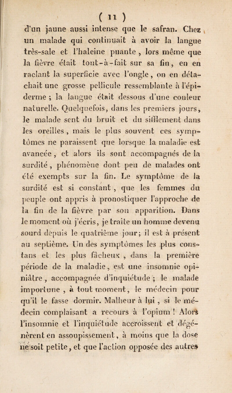 cîun jaune aussi intense que le safran. Chez un malade qui continuait à avoir la langue très-sale et Fbaleine puante , lors môme que la fièvre était tout-à -fait sur sa fin, en en raclant la superficie avec l’ongle , on en déta¬ chait une grosse pellicule ressemblante à 1 epi¬ demie ; la langue était dessous d’une couleur naturelle. Quelquefois, dans les premiers jours, le malade sent du bruit et du sifflement dans les oreilles , mais le plus souvent ces symp¬ tômes ne paraissent que lorsque la maladie est avancée , et alors ils sont accompagnés de la surdité , phénomène dont peu de malades ont été exempts sur la fin. Le symptôme de la / surdité est si constant , que les femmes du peuple ont appris à pronostiquer l’approche de la fin de la fièvre par son apparition. Dans le moment ou j’écris, je traite un homme devenu sourd depuis le quatrième jour; il est à présent au septième. Un des symptômes les plus cons- tans et les plus fâcheux , dans la première période de la maladie, est une insomnie opi¬ niâtre , accompagnée d’inquiétude ; le malade importune , à tout moment, le médecin pour qu’il le fasse dormir. Malheur à lui , si le mé¬ decin complaisant a recours à l’opium ! Alors l’insomnie et l'inquiétude accroissent et dégé¬ nèrent en assoupissement, à moins que la dose ne soit petite, et que Faction opposée des autres