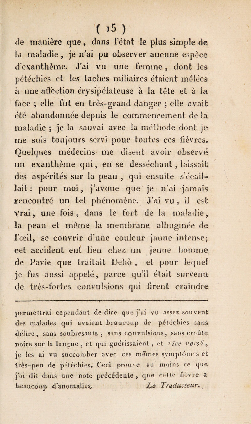 ( >5 ) de manière que, dans l’état le plus simple de la maladie , je n’ai pu observer aucune espèce d’exanthème. J’ai vu une femme , dont les pétéchies et les taches miliaires étaient mêlées à une affection érysipélateuse à la tête et à la face ; elle fut en très-grand danger ; elle avait été abandonnée depuis le commencement de la maladie ; je la sauvai avec la méthode dont je me suis toujours servi pour toutes ces fièvres. Quelques médecins me disent avoir observé un exanthème qui, en se desséchant, laissait des aspérités sur la peau , qui ensuite s’écail¬ lait : pour moi , j’avoue que je n’ai jamais rencontré un tel phénomène. J’ai vu, il est Vrai, une fois, dans le fort de la maladie, la peau et même la membrane albuginée de l’œil, se couvrir d’une couleur jaune intense; cet accident eut lieu chez un jeune homme de Pavie que traitait Delio , et pour lequel je fus aussi appelé, parce qu’il était survenu de très-fortes convulsions qui firent craindre •-——— —- ■ ■ ■' ——8 permettrai cependant de dire que j’ai vu assez souvent: des malades qui avaient beaucoup de pétéchies sans délire, sans soubresauts, sans convulsions, sans croûte noire sur.la langue, et qui guérissaient , et rire versâ, je les ai vu succomber avec ces mêmes symptômes et très-peu de pétéchies. Ceci prouve au moins ce que j’ai dit dans une note précédente, que celle fièvre a beaucoup d’anomalies.. JLQ Traducteur. h