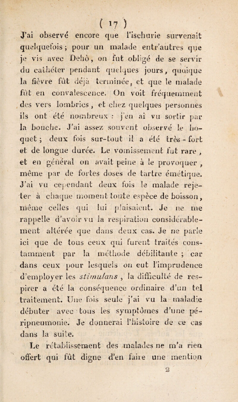 J’ai observé encore que i’ischurie survenait quelquefois ; pour un malade entr’autres que je vis avec Delio , on fut obligé de se servir du cathéter pendant quelques jours, quoique la fièvre fût déjà terminée, et que le malade fût en convalescence. On voit fréquemment des vers lombrics , et chez quelques personnes ils ont été nombreux .* j’en ai vu sortir par la bouche. J’ai assez souvent observé le ho¬ quet ; deux fois sur-tout il a été tràs « fort et de longue durée. Le vomissement fut rare , et en général on avait peine à le provoquer , même par de fortes doses de tartre émétique. J’ai vu cependant deux fois le malade reje¬ ter à chaque moment toute espèce de boisson, même celles qui lui plaisaient. Je ne me rappelle d’avoir vu la respiration considérable¬ ment altérée que dans deux cas. Je ne parle ici que de tous ceux qui furent traités cons¬ tamment par la méthode débilitante ; car dans ceux pour lesquels on eut l’imprudence d’employer les stimulans 5 la difficulté de res¬ pirer a été la conséquence ordinaire d’un tei traitement. Une fois seule j’ai vu la maladie débuter avec tous les symptômes d’une pé¬ ripneumonie. Je donnerai l’histoire de ce cas dans la suite. Le rétablissement des malades ne m’a rien offert qui fût digne d’en faire une mention O é&